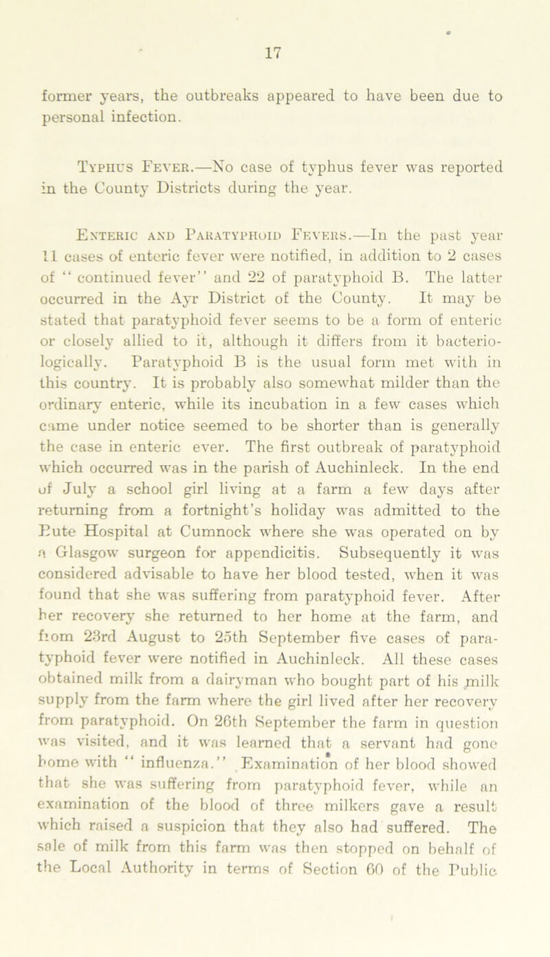 former years, the outbreaks appeared to have been due to personal infection. Typhus Fever.—No case of typhus fever was reported in the County Districts during the year. Enteric and Paratyphoid Fevers.-—In the past year 11 cases of enteric fever were notified, in addition to 2 cases of “ continued fever” and 22 of paratyphoid B. The latter occurred in the Ayr District of the County. It may be stated that paratyphoid fever seems to be a form of enteric or closely allied to it, although it differs from it baeterio- logically. Paratyphoid B is the usual form met with in this country. It is probably also somewhat milder than the ordinary enteric, wdiile its incubation in a few cases which came under notice seemed to be shorter than is generally the case in enteric ever. The first outbreak of paratyphoid which occurred was in the parish of Auchinleck. In the end of July a school girl living at a farm a few days after returning from a fortnight’s holiday was admitted to the Bute Hospital at Cumnock where she was operated on by a Glasgow surgeon for appendicitis. Subsequently it was considered advisable to have her blood tested, when it was found that she was suffering from paratyphoid fever. After her recovery she returned to her home at the farm, and fiom 23rd August to 25th September five cases of para- typhoid fever were notified in Auchinleck. All these cases obtained milk from a dairyman who bought part of his milk supply from the farm where the girl lived after her recovery from paratyphoid. On 26th September the farm in question was visited, and it was learned that a servant had gone home with “ influenza.” Examination of her blood showed that she was suffering from paratyphoid fever, while an examination of the blood of three milkers gave a result which raised a suspicion that they also had suffered. The sale of milk from this farm was then stopped on behalf of the Local Authority in terms of Section 60 of the Public