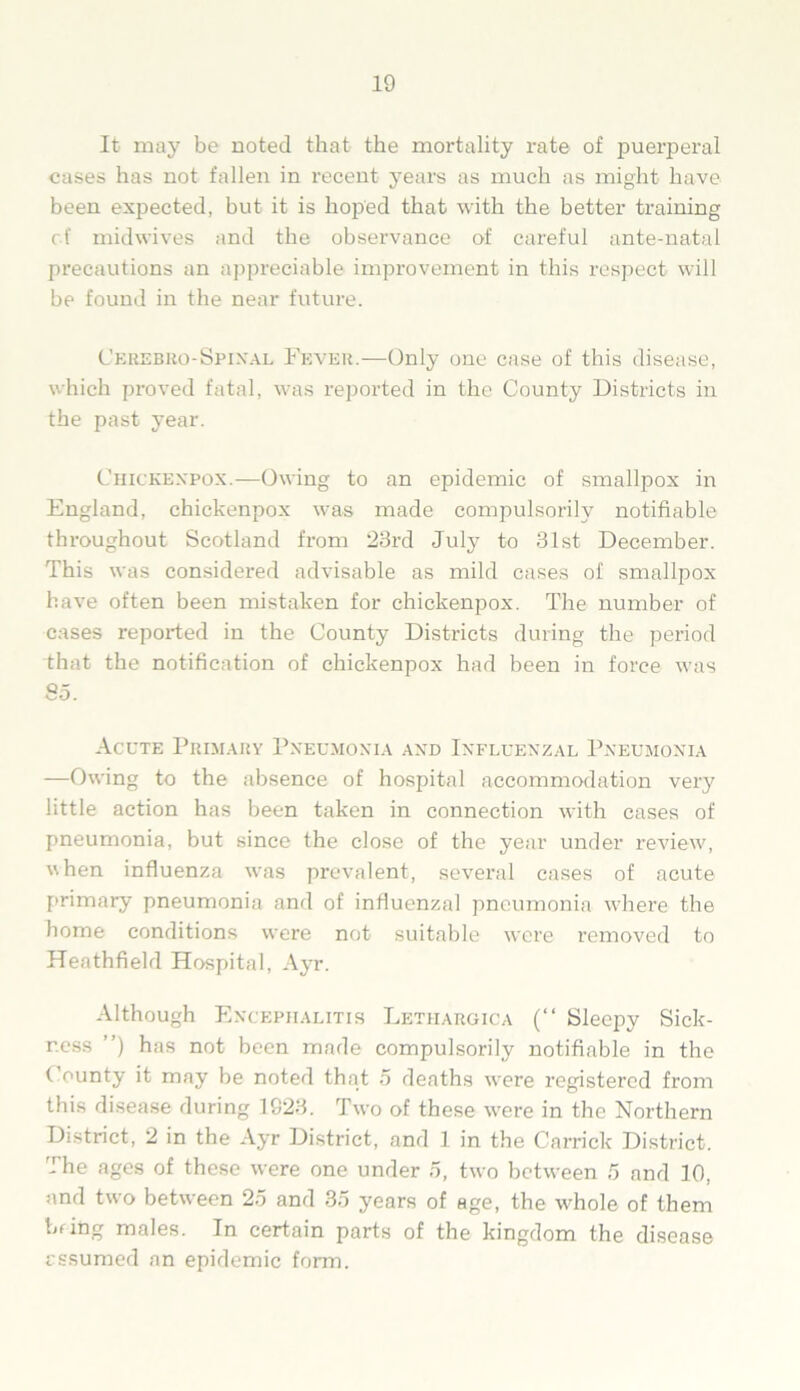 It may be noted that the mortality rate of puerperal cases has not fallen in recent years as much as might have been expected, but it is hoped that with the better training of midwives and the observance of careful ante-natal precautions an appreciable improvement in this respect will be found in the near future. Cerebro-Spinal Fever.—Only one case of this disease, which proved fatal, was reported in the County Districts in the past year. Chickexpox.—Owing to an epidemic of smallpox in England, chickenpox was made compulsorily notifiable throughout Scotland from 23rd July to 31st December. This was considered advisable as mild cases of smallpox have often been mistaken for chickenpox. The number of cases reported in the County Districts during the period that the notification of chickenpox had been in force was 85. Acute Primary Pneumonia axd Ixfluexzal Pxeumoxia —Owing to the absence of hospital accommodation very little action has been taken in connection with cases of pneumonia, but since the close of the year under review, when influenza was prevalent, several cases of acute primary pneumonia and of influenzal pneumonia where the home conditions were not suitable were removed to Heathfield Hospital, Ayr. Although Excephalitis Lethargica (“ Sleepy Sick- ness ”) has not been made compulsorily notifiable in the County it may be noted that 5 deaths were registered from this disease during 1823. Two of these were in the Northern District, 2 in the Ayr District, and 1 in the Carrick District. The ages of these were one under 5, two between 5 and 10, and two between 25 and 35 years of age, the whole of them bfing males. In certain parts of the kingdom the disease assumed an epidemic form.