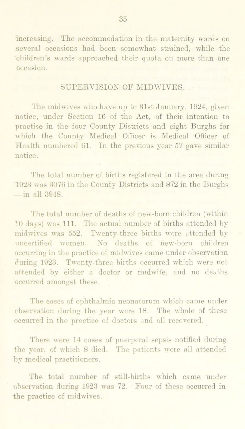 increasing. The accommodation in the maternity wards on sevei’al occasions had been somewhat strained, while the children’s wards approached their quota on more than one occasion. SUPERVISION OF MIDWIVES. The midwives who have up to 31st January, 1924, given notice, under Section 16 of the Act, of their intention to practise in the four County Districts and eight Burghs for which the County Medical Officer is Medical Officer of Health numbered 61. In the previous year 57 gave similar notice. The total number of births registered in the area during 1923 was 3076 in the County Districts and 872 in the Burghs —in all 3948. The total number of deaths of new-born children (within 10 days) was 111. The actual number of births attended by midwives was 552. Twenty-three births were attended by uncertified women. No deaths of new-born children occurring in the practice of midwives came under observation during 1923. Twenty-three births occurred which were not attended by either a doctor or midwife, and no deaths occurred amongst these. The cases of ophthalmia neonatorum which came under observation during the year were 18. The whole of these occurred in the practice of doctors and all recovered. There were 14 cases of puerperal sepsis notified during the year, of which 8 died. The patients were all attended by medical practitioners. The total number of still-births which came under observation during 1923 was 72. Four of these occurred in the practice of midwives.