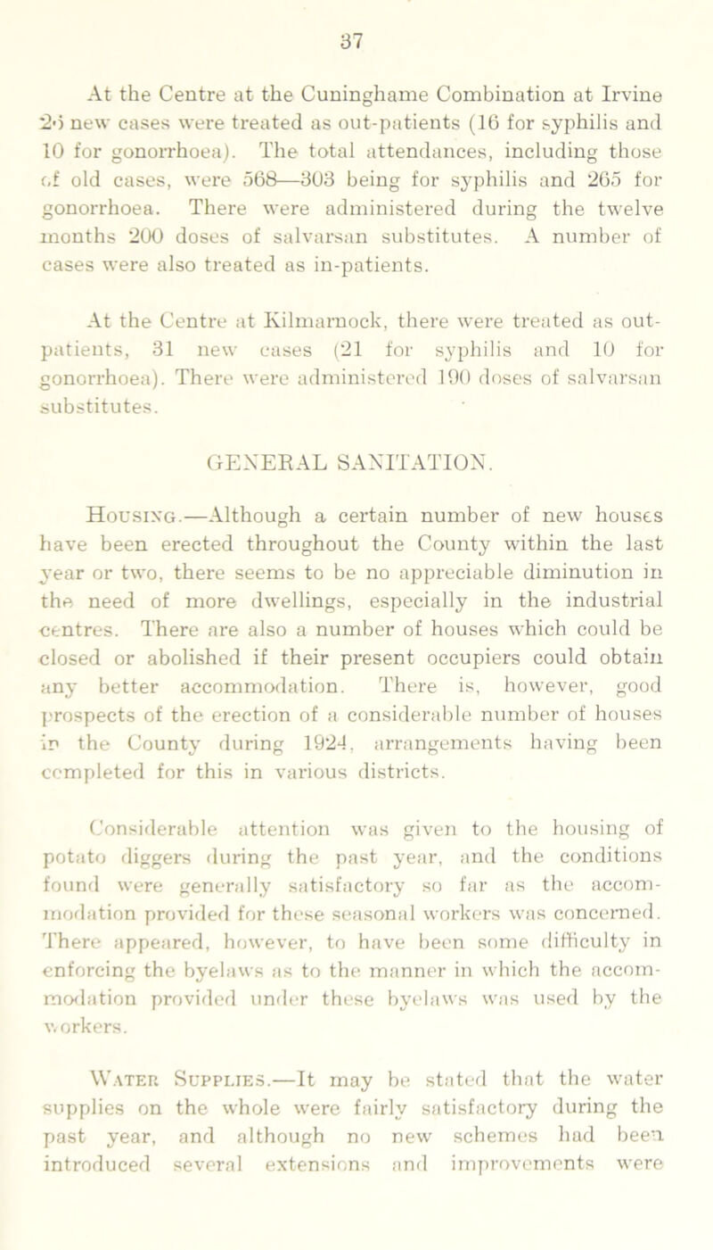 At the Centre at the Cuninghame Combination at Irvine 26 new cases were treated as out-patients (16 for syphilis and 10 for gonorrhoea). The total attendances, including those of old cases, were 568—303 being for syphilis and 265 for gonorrhoea. There were administered during the twelve months 200 doses of salvarsan substitutes. A number of cases were also treated as in-patients. At the Centre at Kilmarnock, there were treated as out- patients, 31 new cases (21 for syphilis and 10 for gonorrhoea). There were administered 190 doses of salvarsan substitutes. GENERAL SANITATION. Housing.—Although a certain number of new houses have been erected throughout the County within the last year or two, there seems to be no appreciable diminution in the need of more dwellings, especially in the industrial centres. There are also a number of houses which could be closed or abolished if their present occupiers could obtain any better accommodation. There is, however, good prospects of the erection of a considerable number of houses in the County during 1924, arrangements having been completed for this in various districts. Considerable attention was given to the housing of potato diggers during the past year, and the conditions found were generally satisfactory so far as the accom- modation provided for these seasonal workers was concerned. There appeared, however, to have been some difficulty in enforcing the byelaws as to the manner in which the accom- modation provided under these byelaws was used by the workers. Water Supplies.—It may be stated that the water supplies on the whole were fairly satisfactory during the past year, and although no new schemes had been introduced several extensions and improvements were