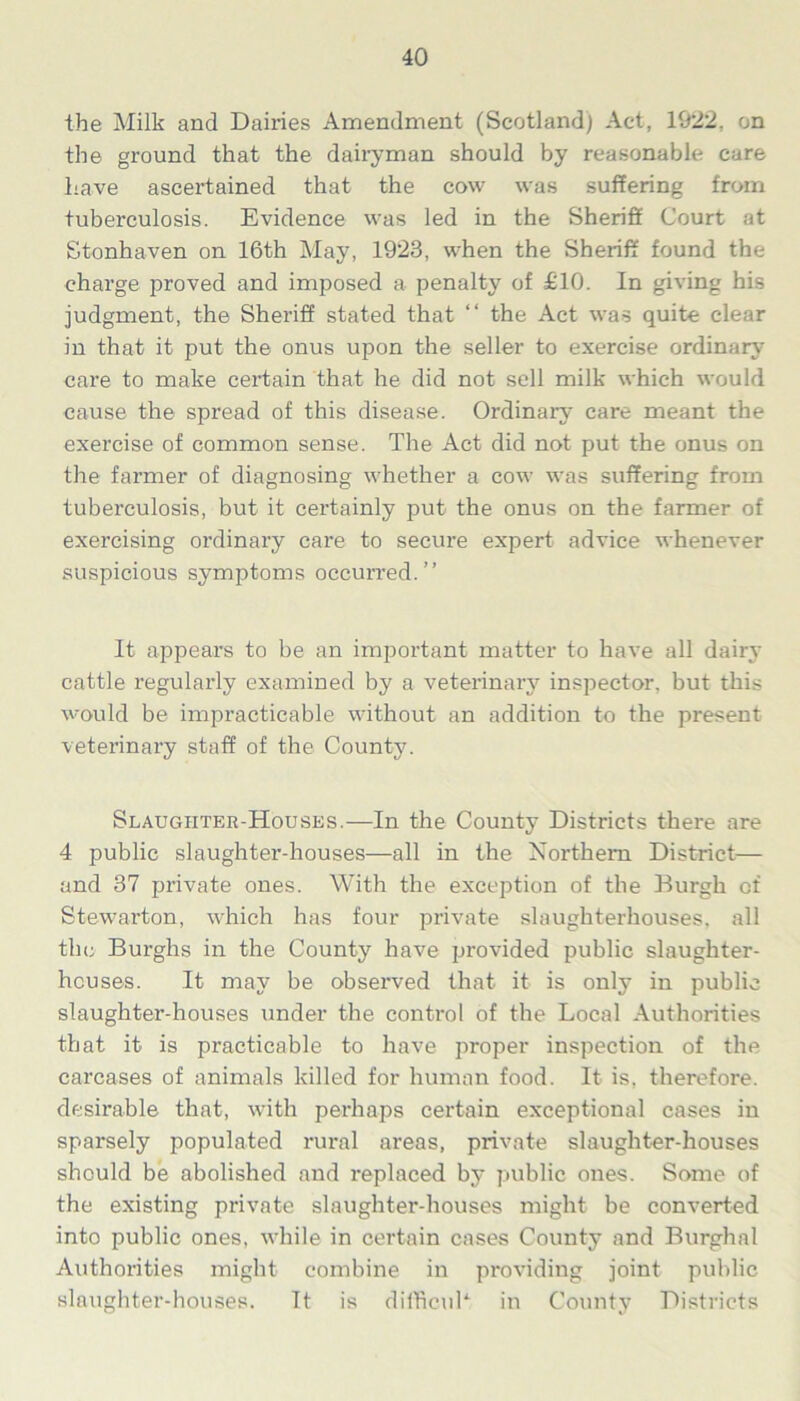 the Milk and Dairies Amendment (Scotland) Act, 1922. on the ground that the dairyman should by reasonable care Lave ascertained that the cow was suffering from tuberculosis. Evidence was led in the Sheriff Court at Stonhaven on 16th May, 1923, when the Sheriff found the charge proved and imposed a penalty of £10. In giving his judgment, the Sheriff stated that “ the Act was quite clear in that it put the onus upon the seller to exercise ordinary7 care to make certain that he did not sell milk which would cause the spread of this disease. Ordinary care meant the exercise of common sense. The Act did not put the onus on the farmer of diagnosing whether a cow was suffering from tuberculosis, but it certainly put the onus on the farmer of exercising ordinary care to secure expert advice whenever suspicious symptoms occurred.” It appears to be an important matter to have all dairy cattle regularly examined by a veterinary inspector, but this would be impracticable without an addition to the present veterinary staff of the County7. Slaughter-Houses.—In the County Districts there are 4 public slaughter-houses—all in the Northern District— and 37 private ones. With the exception of the Burgh of Stewarton, which has four private slaughterhouses, all the Burghs in the County have provided public slaughter- houses. It may be observed that it is only in public slaughter-houses under the control of the Local Authorities that it is practicable to have proper inspection of the carcases of animals killed for human food. It is, therefore, desirable that, with perhaps certain exceptional cases in sparsely populated rural areas, private slaughter-houses should be abolished and replaced by7 public ones. Some of the existing private slaughter-houses might be converted into public ones, while in certain cases County and Burghal Authorities might combine in providing joint public slaughter-houses. It is difficul4 in County Districts