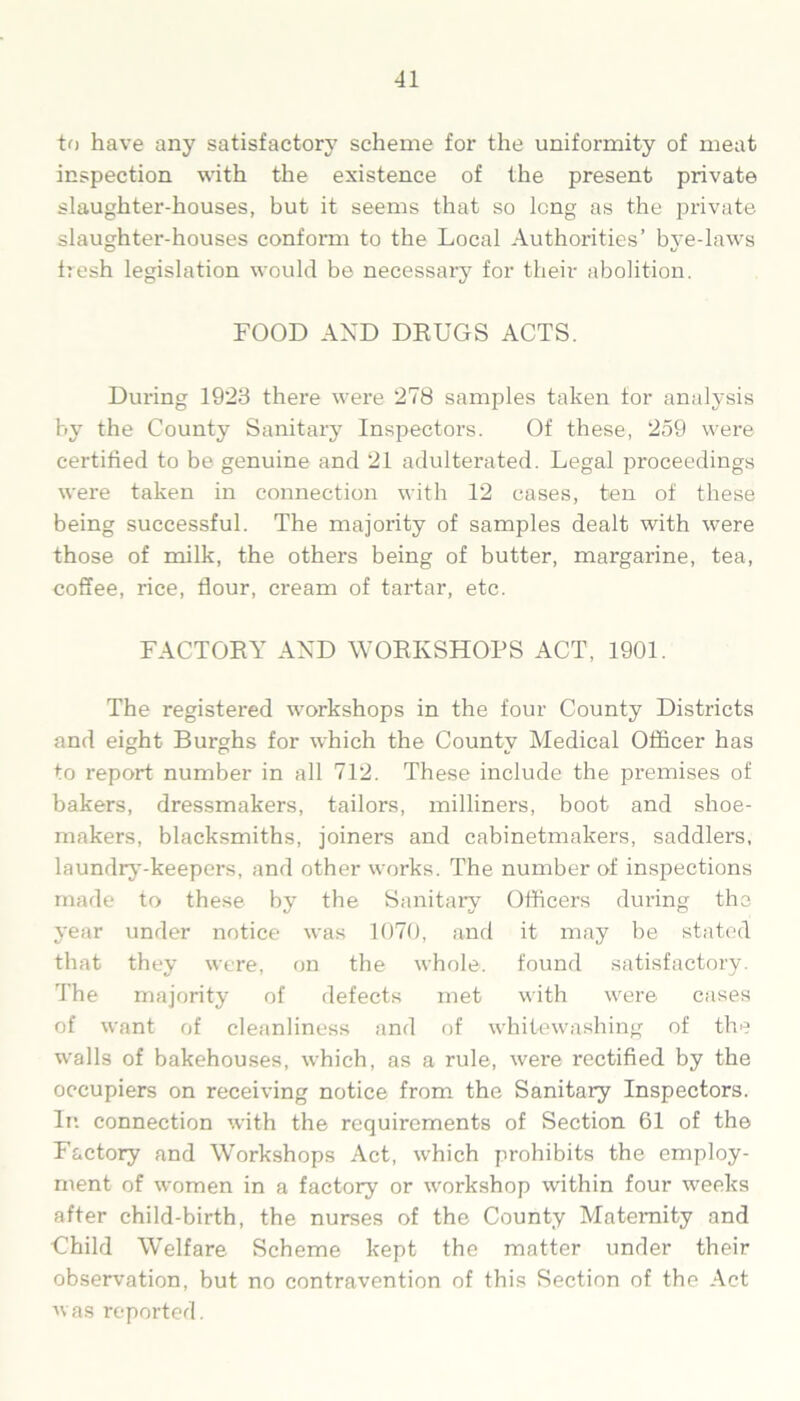 to have any satisfactory scheme for the uniformity of meat inspection with the existence of the present private slaughter-houses, but it seems that so long as the private slaughter-houses conform to the Local Authorities’ bye-laws fresh legislation would be necessary for their abolition. FOOD AND DRUGS ACTS. During 1923 there were 278 samples taken for analysis by the County Sanitary Inspectors. Of these, 259 were certified to be genuine and 21 adulterated. Legal proceedings were taken in connection with 12 cases, ten of these being successful. The majority of samples dealt with were those of milk, the others being of butter, margarine, tea, coffee, rice, flour, cream of tartar, etc. FACTORY AND WORKSHOPS ACT, 1901. The registered workshops in the four County Districts and eight Burghs for which the County Medical Officer has to report number in all 712. These include the premises of bakers, dressmakers, tailors, milliners, boot and shoe- makers, blacksmiths, joiners and cabinetmakers, saddlers, laundry-keepei-s, and other works. The number of inspections made to these by the Sanitary Officers during the year under notice was 1070, and it may be stated that they were, on the whole, found satisfactory. The majority of defects met with were cases of want of cleanliness and of whitewashing of the walls of bakehouses, which, as a rule, were rectified by the occupiers on receiving notice from the Sanitary Inspectors. In connection with the requirements of Section 61 of the Factory and Workshops Act, which prohibits the employ- ment of women in a factory or workshop within four weeks after child-birth, the nurses of the County Maternity and Child Welfare Scheme kept the matter under their observation, but no contravention of this Section of the Act was reported.