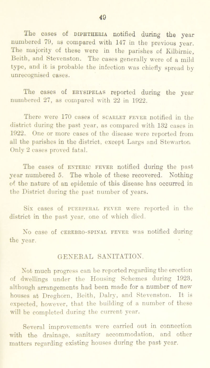 The cases of diphtheria notified during the year numbered 79, as compared with 147 in the previous year. The majority of these were in the parishes of Kilbirnie, Beith, and Stevenston. The cases generally were of a mild type, and it is probable the infection was chiefly spread by unrecognised cases. The cases of erysipelas reported during the year numbered 27, as compared with 22 in 1922. There were 170 cases of scarlet fever notified in the district during the past year, as compared with 132 cases in 1922. One or more cases of the disease were reported from all the parishes in the district, except Largs and Stewarton Only 2 cases proved fatal. The cases of enteric fever notified during the past year numbered 5. The whole of these recovered. Nothing of the nature of an epidemic of this disease has occurred in the District during the past number of years. Six cases of puerperal fever were reported in the district in the past year, one of which died. No case of cerebro-spinal fever was notified during the year. GENERAL SANITATION. Not much progress can be reported regarding the erection of dwellings under the Housing Schemes during 1923, although arrangements had been made for a number of new houses at Dreghorn, Beith, Dairy, and Stevenston. It is expected, however, that the building of a number of these will be completed during the current year. Several improvements were carried out in connection with the drainage, sanitary accommodation, and other matters regarding existing houses during the past year.