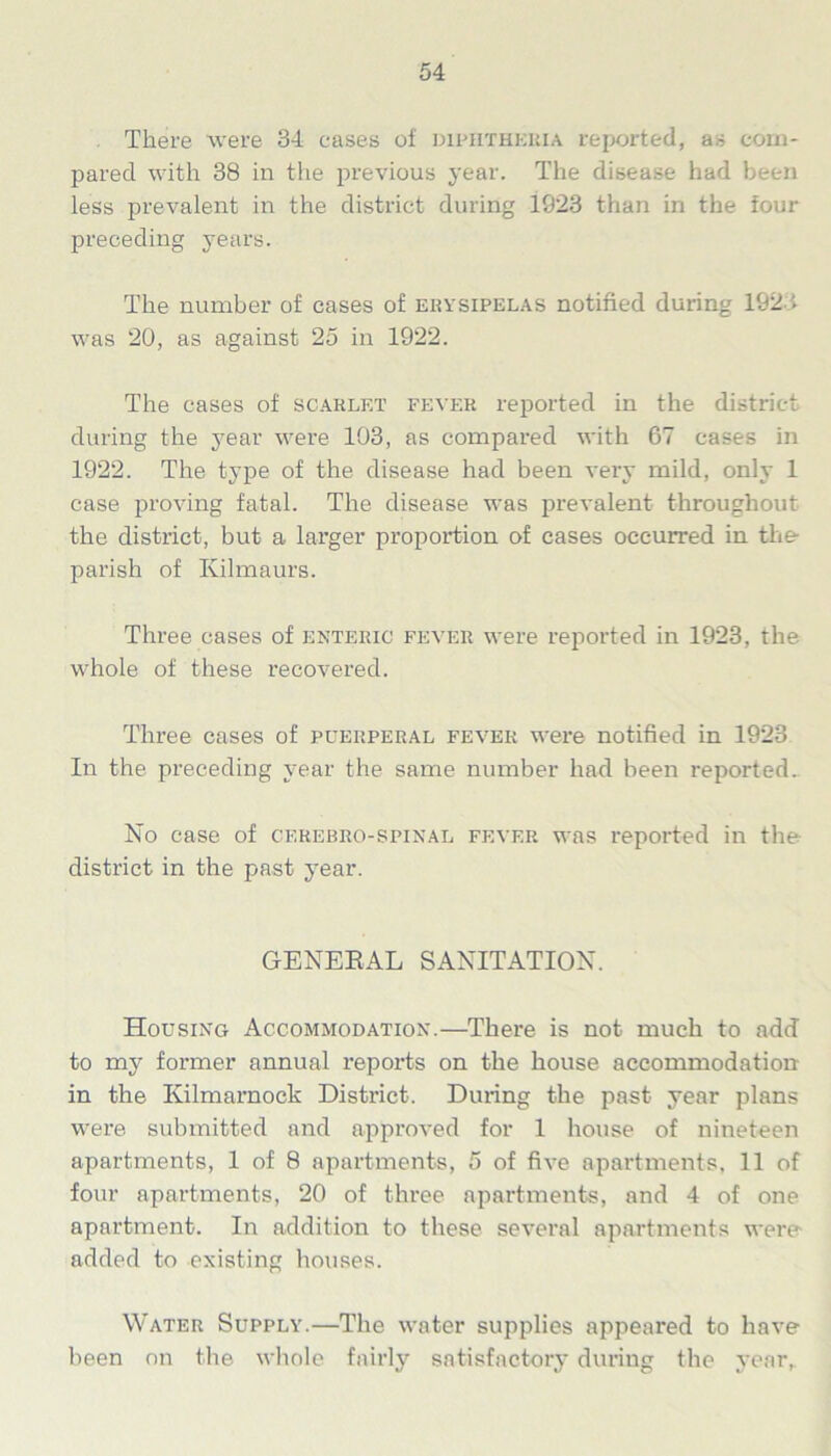 There were 34 cases of diphtheria reported, as com- pared with 38 in the previous year. The disease had been less prevalent in the district during 1923 than in the four preceding years. The number of cases of erysipelas notified during 1921 was 20, as against 25 in 1922. The cases of scarlet fever reported in the district during the year were 103, as compared with 67 cases in 1922. The type of the disease had been very mild, only 1 case proving fatal. The disease was prevalent throughout the district, but a larger proportion of cases occurred in the- parish of Kilmaurs. Three cases of enteric fever were reported in 1923, the whole of these recovered. Three cases of puerperal fever were notified in 1923 In the preceding year the same number had been reported. No case of cerebro-spinal fever was reported in the district in the past year. GENERAL SANITATION. Housing Accommodation.—There is not much to add to my former annual reports on the house accommodation in the Kilmarnock District. During the past year plans were submitted and approved for 1 house of nineteen apartments, 1 of 8 apartments, 5 of five apartments, 11 of four apartments, 20 of three apartments, and 4 of one apartment. In addition to these several apartments were added to existing houses. Water Supply.—The water supplies appeared to have been on the whole fairly satisfactory during the year,