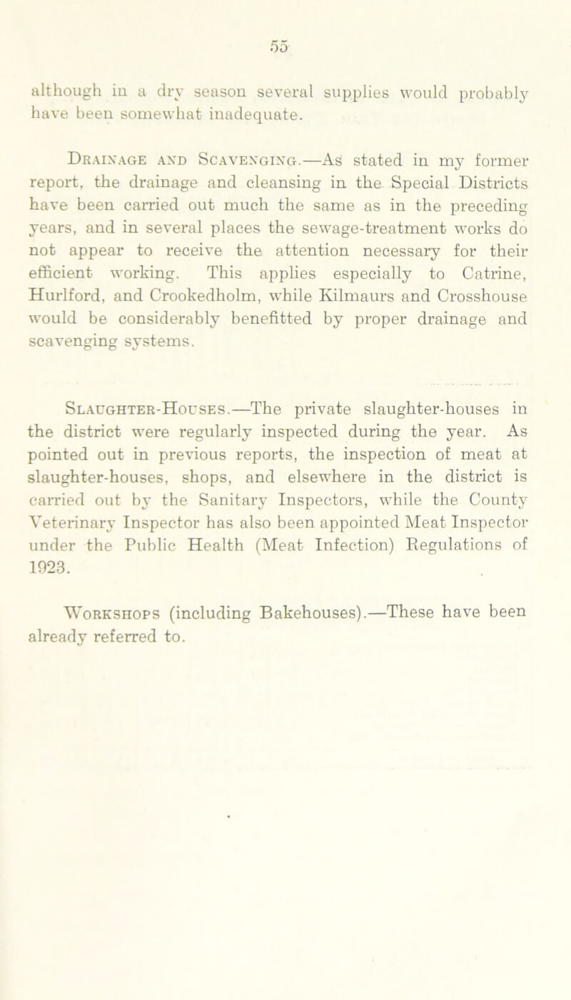 although iu a dry season several supplies would probably have been somewhat inadequate. Drainage and Scavenging.—As stated in my former report, the drainage and cleansing in the Special Districts have been carried out much the same as in the preceding years, and in several places the sewage-treatment works do not appear to receive the attention necessary for their efficient working. This applies especially to Catrine, Hurlford, and Crookedholm, while Kilmaurs and Crosshouse would be considerably benefitted by proper drainage and scavenging systems. Slaughter-Houses.—The private slaughter-houses in the district were regularly inspected during the year. As pointed out in previous reports, the inspection of meat at slaughter-houses, shops, and elsewhere in the district is carried out by the Sanitary Inspectors, while the County Veterinary Inspector has also been appointed Meat Inspector under the Public Health (Meat Infection) Regulations of 1923. Workshops (including Bakehouses).—These have been already referred to.