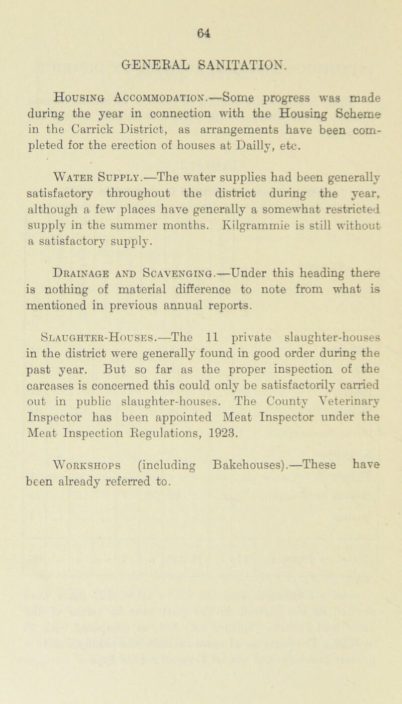 GENERAL SANITATION. Housing Accommodation.—Some progress was made during the year in connection with the Housing Scheme in the Garrick District, as arrangements have been com- pleted for the erection of houses at Dailly, etc. Water Supply.—The water supplies had been generally satisfactory throughout the district during the year, although a few places have generally a somewhat restricted supply in the summer months. Kilgrammie is still without a satisfactory supply. Drainage and Scavenging.—Under this heading there is nothing of material difference to note from what is mentioned in previous annual reports. Slaughter-Houses.—The 11 private slaughter-houses in the district were generally found in good order during the past year. But so far as the proper inspection of the carcases is concerned this could only be satisfactorily carried out in public slaughter-houses. The County Veterinary Inspector has been appointed Meat Inspector under the Meat Inspection Regulations, 1923. Workshops (including Bakehouses).—These have been already referred to.