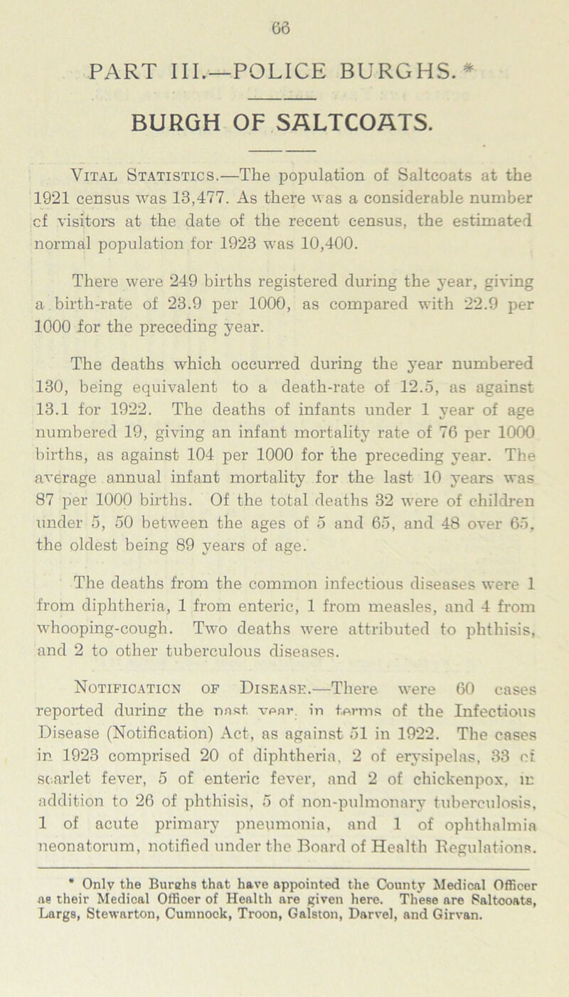 PART III.—POLICE BURGHS. * BURGH OF SALTCOATS. Vital Statistics.—The population of Saltcoats at the 1921 census was 13,477. As there was a considerable number cf visitors at the date of the recent census, the estimated normal population for 1923 was 10,400. There were 249 births registered during the year, giving a birth-rate of 23.9 per 1000, as compared with 22.9 per 1000 for the preceding year. The deaths which occurred during the year numbered 130, being equivalent to a death-rate of 12.5, as against 13.1 for 1922. The deaths of infants under 1 year of age numbered 19, giving an infant mortality rate of 76 per 1000 births, as against 104 per 1000 for the preceding year. The average annual infant mortality for the last 10 years was 87 per 1000 births. Of the total deaths 32 were of children under 5, 50 between the ages of 5 and 65, and 48 over 65, the oldest being 89 years of age. The deaths from the common infectious diseases were 1 from diphtheria, 1 from enteric, 1 from measles, and 4 from whooping-cough. Two deaths were attributed to phthisis, and 2 to other tuberculous diseases. Notification of Disease.—There were 60 cases reported during the rmst. vear. in terms of the Infectious Disease (Notification) Act, as against 51 in 1922. The cases in 1923 comprised 20 of diphtheria, 2 of erysipelas, 33 of scarlet fever, 5 of enteric fever, and 2 of chickenpox, in addition to 26 of phthisis, 5 of non-pulmonary tuberculosis, 1 of acute primary pneumonia, and 1 of ophthalmia neonatorum, notified under the Board of Health Regulations. * Only the Burehs that have appointed the County Medical Officer as their Medical Officer of Health are given here. These are Saltcoats, Largs, Stewarton, Cumnock, Troon, Galston, Darvel, and Girvan.