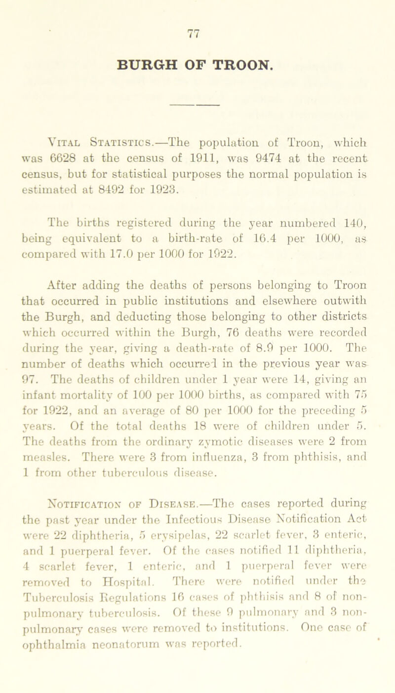 Vital Statistics.—The population of Troon, which was 6628 at the census of 1911, was 9474 at the recent census, but for statistical purposes the normal population is estimated at 8492 for 1923. The births registered during the year numbered 140, being equivalent to a birth-rate of 16.4 per 1000, as compared with 17.0 per 1000 for 1922. After adding the deaths of persons belonging to Troon that occurred in public institutions and elsewhere outwith the Burgh, and deducting those belonging to other districts which occurred within the Burgh, 76 deaths were recorded during the year, giving a death-rate of 8.9 per 1000. The number of deaths which occurred in the previous year was 97. The deaths of children under 1 year were 14, giving an infant mortality of 100 per 1000 births, as compared with 7.7 for 1922, and an average of 80 per 1000 for the preceding f> years. Of the total deaths 18 were of children under 7. The deaths from the ordinary zymotic diseases were 2 from measles. There were 3 from influenza, 3 from phthisis, and 1 from other tuberculous disease. Notification* of Disease.—The cases reported during the past year under the Infectious Disease Notification Act were 22 diphtheria, 7 erysipelas, 22 scarlet fever, 3 enteric, and 1 puerperal fever. Of the cases notified 11 diphtheria, 4 scarlet fever, 1 enteric, and 1 puerperal fever were removed to Hospital. There were notified under the Tuberculosis Regulations 16 cases of phthisis and 8 of non- pulmonary tuberculosis. Of these 9 pulmonary and 3 non- pulmonary cases were removed to institutions. One case of ophthalmia neonatorum was reported.