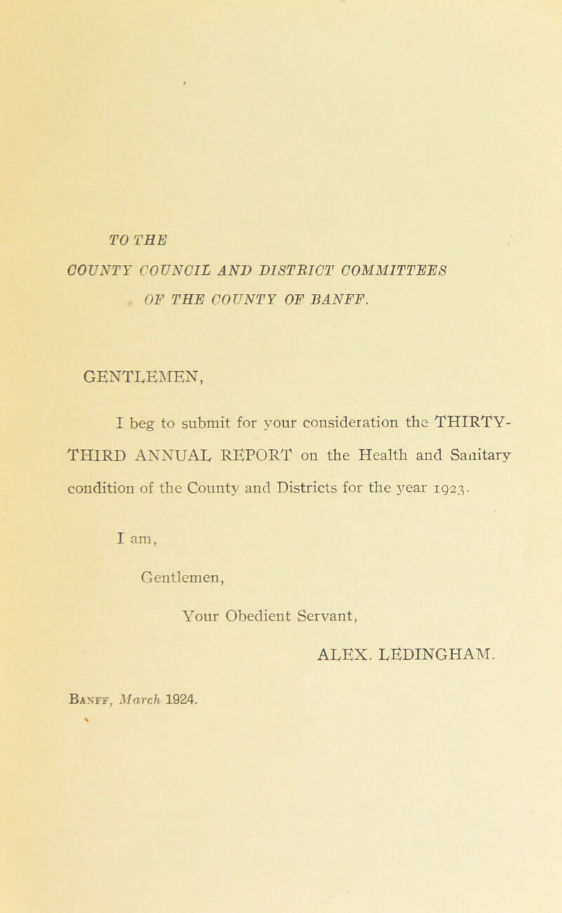 COUNTY COUNCIL AND DISTRICT COMMITTERS OF THE COUNTY OF BANFF. GENTLEMEN, I beg to submit for your consideration the THIRTY- THIRD ANNUAL REPORT on the Health and Sanitary condition of the County and Districts for the jrear 1923. I am, Gentlemen, Your Obedient Servant, ALEX. LEDINGHAM. Banff, March 1924.