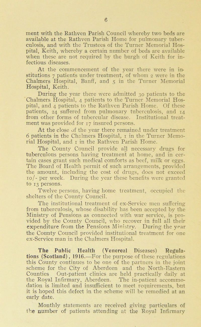 ment with the Rathven Parish Council whereby two beds are available at the Rathven Parish Home for pulmonary tuber- culosis, and with the Trustees of the Turner Memorial Hos- pital, Keith, whereby a certain number of beds are available when these are not required by the burgh of Keith for in- fectious diseases. At the commencement of the year there were in in- stitutions 7 patients under treatment, of whom 2 were in the Chalmers Hospital, Banff, and 5 in the Turner Memorial Hospital, Keith. During the year there were admitted 30 patients to the Chalmers Hospital, 4 patients to the Turner Memorial Hos- pital, and 4 patients to the Rathven Parish Home. Of these patients, 24 suffered from pulmonary tuberculosis, and 14 from other forms of tubercular disease. Institutional treat- ment was provided for 17 insured persons. At the close of the year there remained under treatment 6 patients in the Chalmers Hospital, 1 in the Turner Memo- rial Hospital, and 1 in the Rathven Parish Plome. The County Council provide all necessary drugs for tuberculous persons having treatment at home, and in cer- tain cases grant such medical comforts as beef, milk or eggs. The Board of Health permit of such arrangements, provided the amount, including the cost of drugs, does not exceed 10/- per week. During the 3^ear these benefits were granted to 13 persons. Twelve persons, having home treatment, occupied the shelters of the Countjr Council. The institutional treatment of ex-Service men suffering from tuberculosis, whose disability has been accepted by the Ministry of Pensions as connected with war service, is pro- vided by the County Council, who recover in full all their expenditure from the Pensions Ministry. During the year the County Council provided institutional treatment for one ex-Service man in the Chalmers Hospital. The Public Health (Venereal Diseases) Regula= tions (Scotland), 1916.—For the purpose of these regulations this County continues to be one of the partners in the joint scheme for the City of Aberdeen and the North-Eastern Counties Out-patient clinics are held practically daily at the Royal Infirmary, Aberdeen. The in-patient accommo- dation is limited and insufficient to meet requirements, but it is hoped this defect in the scheme will be remedied at an early date. Monthly statements are received giving particulars of the number of patients attending at the Royal Infirmary