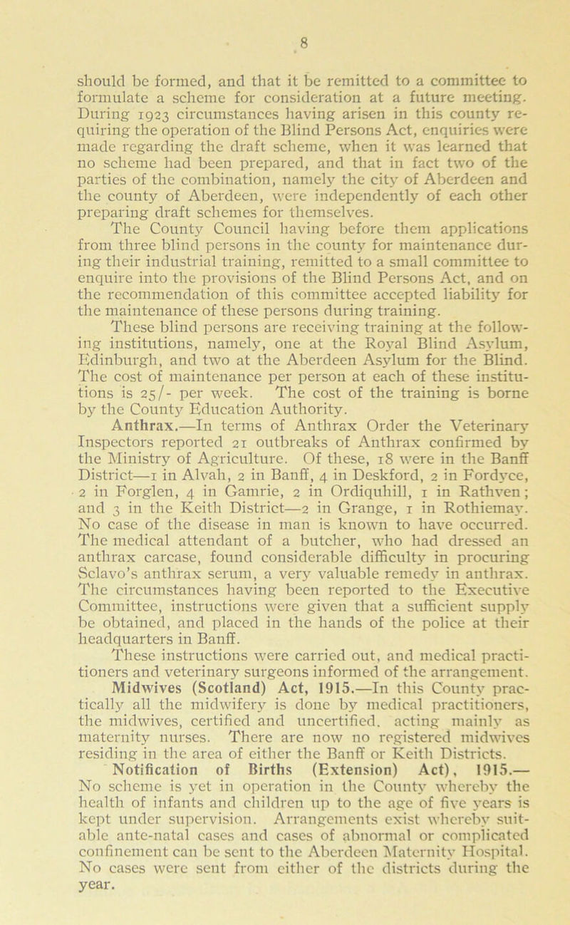 should be formed, and that it be remitted to a committee to formulate a scheme for consideration at a future meeting. During 1923 circumstances having arisen in this county re- quiring the operation of the Blind Persons Act, enquiries were made regarding the draft scheme, when it was learned that no scheme had been prepared, and that in fact two of the parties of the combination, namely the city of Aberdeen and the county of Aberdeen, were independently of each other preparing draft schemes for themselves. The County Council having before them applications from three blind pei'sons in the county for maintenance dur- ing their industrial training, remitted to a small committee to enquire into the provisions of the Blind Persons Act, and on the recommendation of this committee accepted liability for the maintenance of these persons during training. These blind persons are receiving training at the follow- ing institutions, namely, one at the Royal Blind Asylum, Edinburgh, and two at the Aberdeen Asylum for the Blind. The cost of maintenance per person at each of these institu- tions is 25/- per week. The cost of the training is borne by the County Education Authority. Anthrax.—In terms of Anthrax Order the Veterinary Inspectors reported 21 outbreaks of Anthrax confirmed by the Ministry of Agriculture. Of these, 18 were in the Banff District—1 in Alvah, 2 in Banff, 4 in Deskford, 2 in Ford}’ce, 2 in Forglen, 4 in Gamine, 2 in Ordiquhill, 1 in Rathven; and 3 in the Keith District—2 in Grange, 1 in Rothiemav. No case of the disease in man is known to have occurred. The medical attendant of a butcher, who had dressed an anthrax carcase, found considerable difficulty in procuring Sclavo’s anthrax serum, a very valuable remedy in anthrax. The circumstances having been reported to the Executive Committee, instructions were given that a sufficient supply be obtained, and placed in the hands of the police at their headquarters in Banff. These instructions were carried out, and medical practi- tioners and veterinary surgeons informed of the arrangement. Midwives (Scotland) Act, 1915.—In this County prac- tically all the midwifery is done by medical practitioners, the midwives, certified and uncertified, acting mainly as maternity nurses. There are now no registered midwives residing in the area of either the Banff or Keith Districts. Notification of Births (Extension) Act), 1915.— No scheme is yet in operation in the County whereby the health of infants and children up to the age of five 3’ears is kept under supervision. Arrangements exist whereby suit- able ante-natal cases and cases of abnormal or complicated confinement can be sent to the Aberdeen Maternity Hospital. No cases were sent from either of the districts during the year.