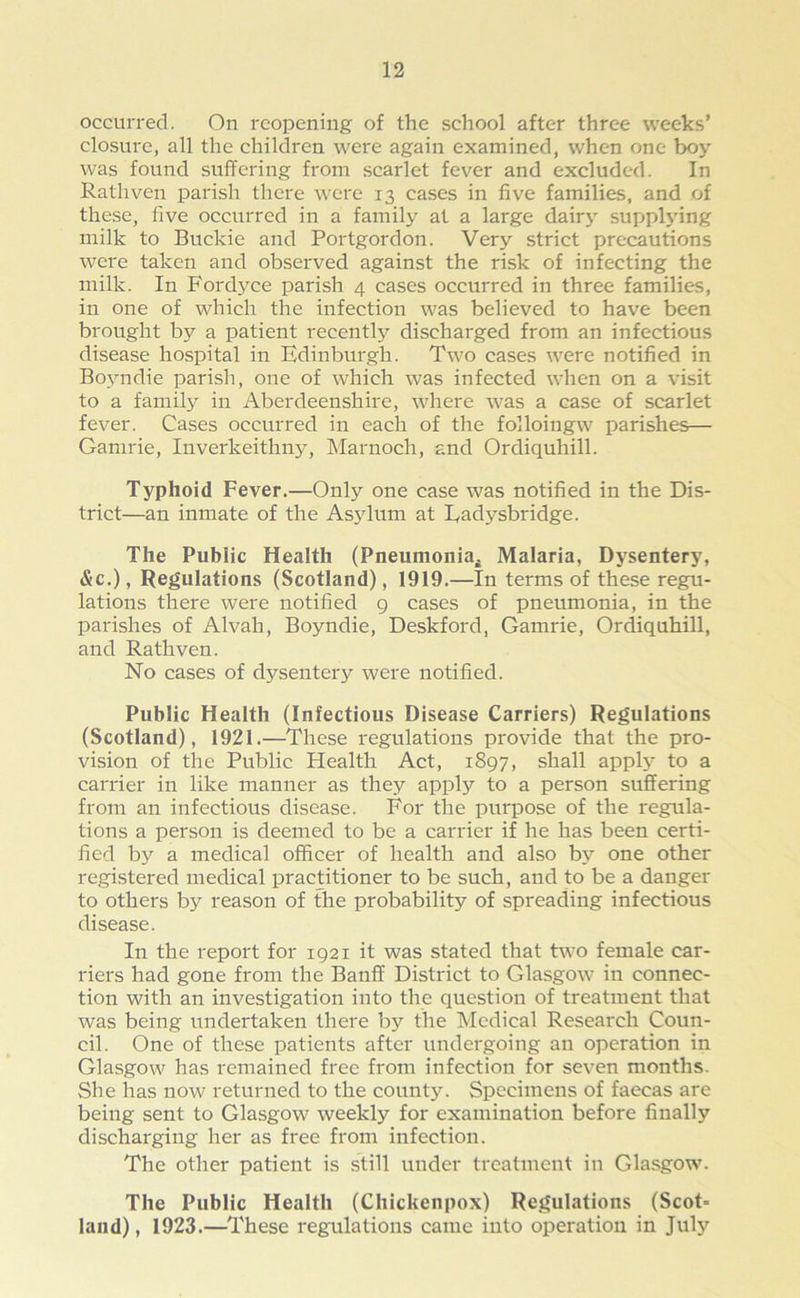 occurred. On reopening of the school after three weeks’ closure, all the children were again examined, when one boy was found suffering from scarlet fever and excluded. In Rathven parish there were 13 cases in five families, and of these, five occurred in a family at a large dairy supplying milk to Buckie and Portgordon. Very strict precautions were taken and observed against the risk of infecting the milk. In Fordyce parish 4 cases occurred in three families, in one of which the infection was believed to have been brought by a patient recently discharged from an infectious disease hospital in Edinburgh. Two cases were notified in Boyndie parish, one of which was infected when on a visit to a family in Aberdeenshire, where was a case of scarlet fever. Cases occurred in each of the folloingw parishes— Garnrie, Inverkeithny, Marnoch, and Ordiquhill. Typhoid Fever.—Only one case was notified in the Dis- trict—an inmate of the Asjdum at Eadysbridge. The Public Health (Pneumonia* Malaria, Dysentery, &c.), Regulations (Scotland), 1919.—In terms of these regu- lations there were notified 9 cases of pneumonia, in the parishes of Alvah, Boyndie, Deskford, Garnrie, Ordiquhill, and Rathven. No cases of dj^sentery were notified. Public Health (Infectious Disease Carriers) Regulations (Scotland), 1921.—These regulations provide that the pro- vision of the Public Health Act, 1897, shall apply to a carrier in like manner as they apply to a person suffering from an infectious disease. For the purpose of the regula- tions a person is deemed to be a carrier if he has been certi- fied by a medical officer of health and also by one other registered medical practitioner to be such, and to be a danger to others by reason of the probability of spreading infectious disease. In the report for 1921 it was stated that two female car- riers had gone from the Banff District to Glasgow in connec- tion with an investigation into the question of treatment that was being undertaken there by the Medical Research Coun- cil. One of these patients after undergoing an operation in Glasgow has remained free from infection for seven months. She has now returned to the county. Specimens of faecas are being sent to Glasgow weekly for examination before finally discharging her as free from infection. The other patient is still under treatment in Glasgow. The Public Health (Chickenpox) Regulations (Scot* land), 1923.—These regulations came into operation in July