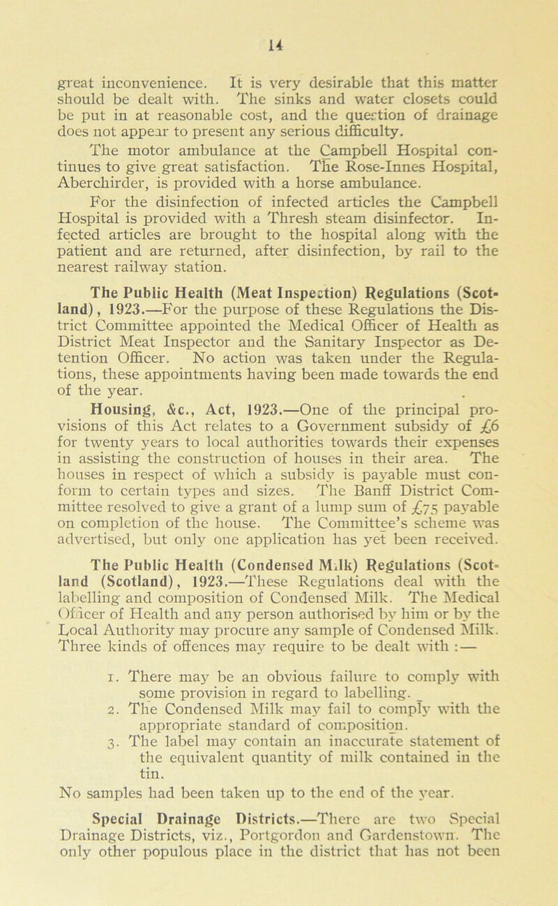 H great inconvenience. It is very desirable that this matter should be dealt with. The sinks and water closets could be put in at reasonable cost, and the question of drainage does not appear to present any serious difficulty. The motor ambulance at the Campbell Hospital con- tinues to give great satisfaction. The Rose-Innes Hospital, Aberchirder, is provided with a horse ambulance. For the disinfection of infected articles the Campbell Hospital is provided with a Thresh steam disinfector. In- fected articles are brought to the hospital along with the patient and are returned, after disinfection, by rail to the nearest railway station. The Public Health (Meat Inspection) Regulations (Scot- land) , 1923.—For the purpose of these Regulations the Dis- trict Committee appointed the Medical Officer of Health as District Meat Inspector and the Sanita^ Inspector as De- tention Officer. No action was taken under the Regula- tions, these appointments having been made towards the end of the year. Housing, &c., Act, 1923.—One of the principal pro- visions of this Act relates to a Government subsidy of £6 for twenty years to local authorities towards their expenses in assisting the construction of houses in their area. The houses in respect of which a subsidy is payable must con- form to certain types and sizes. The Banff District Com- mittee resolved to give a grant of a lump sum of ^75 payable on completion of the house. The Committee’s scheme was advertised, but only one application has yet been received. The Public Health (Condensed Mdk) Regulations (Scot= land (Scotland), 1923.—These Regulations deal with the labelling and composition of Condensed Milk. The Medical Officer of Health and any person authorised by him or by the Focal Authority may procure any sample of Condensed Milk. Three kinds of offences may require to be dealt with : — 1. There may be an obvious failure to comply with some provision in regard to labelling. _ 2. The Condensed Milk may fail to comply with the appropriate standard of composition. 3. The label may contain an inaccurate statement of the equivalent quantity of milk contained in the tin. No samples had been taken up to the end of the year. Special Drainage Districts.—There are two Special Drainage Districts, viz., Portgordon and Gardenstown. The only other populous place in the district that has not been