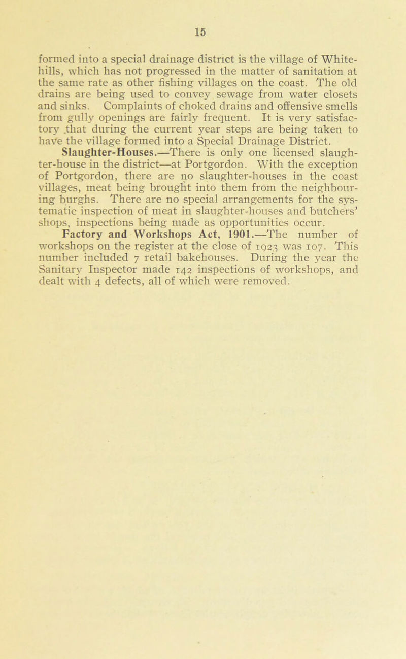 formed into a special drainage district is the village of White- hills, which has not progressed in the matter of sanitation at the same rate as other fishing villages on the coast. The old drains are being used to convey sewage from water closets and sinks. Complaints of choked drains and offensive smells from gully openings are fairl}’- frequent. It is very satisfac- tory .that during the current year steps are being taken to have the village formed into a Special Drainage District. Slaughterhouses.—There is only one licensed slaugh- ter-house in the district—at Portgordon. With the exception of Portgordon, there are no slaughter-houses in the coast villages, meat being brought into them from the neighbour- ing burghs. There are no special arrangements for the sys- tematic inspection of meat in slaughter-houses and butchers’ shops, inspections being made as opportunities occur. Factory and Workshops Act, 1901.—The number of workshops on the register at the close of 1Q23 was 107. This number included 7 retail bakehouses. During the year the Sanitar\r Inspector made 142 inspections of workshops, and dealt with 4 defects, all of which were removed.