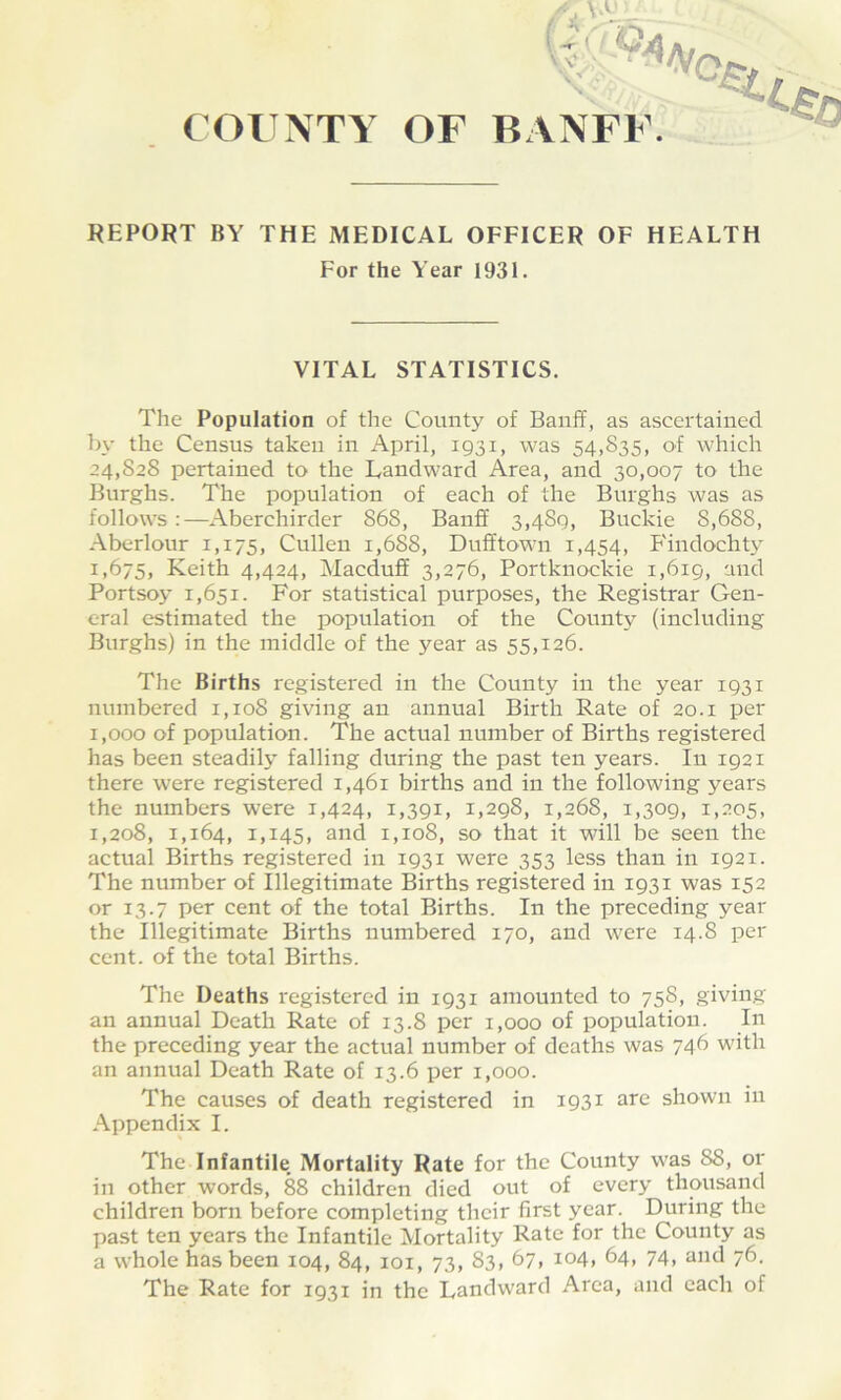 COUNTY OF BANFF. REPORT BY THE MEDICAL OFFICER OF HEALTH For the Year 1931. VITAL STATISTICS. The Population of the County of Banff, as ascertained by the Census taken in April, 1931, was 54,835, of which 24,828 pertained to the Landward Area, and 30,007 to the Burghs. The population of each of the Burghs was as follows:—Aberchirder 868, Banff 3,4Sq, Buckie 8,688, Aberlour 1,175, Cullen i,6S8, Dufftown 1,454, Findochty 1,675, Keith 4,424, Macduff 3,276, Portknockie 1,619, and Portsoy 1,651. For statistical purposes, the Registrar Gen- eral estimated the population of the County (including Burghs) in the middle of the year as 55,126. The Births registered in the County in the year 1931 numbered 1,108 giving an annual Birth Rate of 20.1 per 1,000 of population. The actual number of Births registered has been steadily falling during the past ten years. In 1921 there were registered 1,461 births and in the following years the numbers were 1,424, 1,391, 1,298, 1,268, 1,309, 1,205, 1,208, 1,164, IA45, and 1,108, so that it will be seen the actual Births registered in 1931 were 353 less than in 1921. The number of Illegitimate Births registered in 1931 was 152 or 13.7 per cent of the total Births. In the preceding year the Illegitimate Births numbered 170, and were 14.8 per cent, of the total Births. The Deaths registered in 1931 amounted to 75S, giving an annual Death Rate of 13.8 per 1,000 of population. In the preceding year the actual number of deaths was 746 with an annual Death Rate of 13.6 per 1,000. The causes of death registered in 1931 are shown in Appendix I. The Infantile Mortality Rate for the County was 88, or in other words, 88 children died out of every thousand children born before completing their first year. During the past ten years the Infantile Mortality Rate for the County as a whole has been 104, 84, 101, 73, 83, 67, 104, 64, 74, and 76. The Rate for 1931 in the Landward Area, and each of