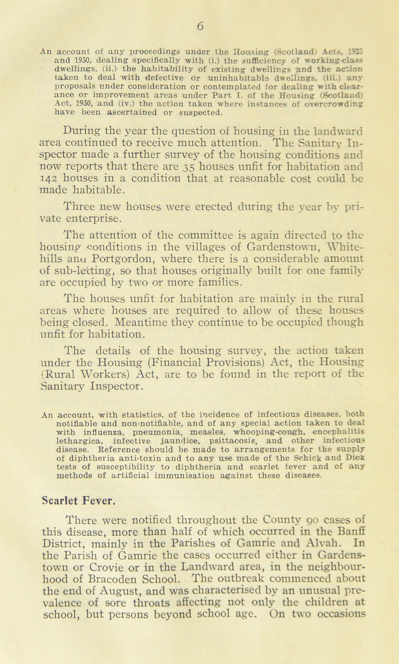 An account of any proceedings under the Housing (Scotland; Acts, 1925 and 1930, dealing specifically with (i.) the sufficiency of working-class dwellings, (ii.) the habitability of existing dwellings and the action taken to deal with defective or uninhabitable dwellings, (iii.) any proposals under consideration or contemplated for dealing with clear- ance or improvement areas under Part I. of the Housing (Scotland) Act, 1930, and (iv.) the action taken where instances of overcrowding have been ascertained or suspected. During the year the question of housing in the landward area continued to receive much attention. The Sanitary In- spector made a further survey of the housing conditions and now reports that there are 35 houses unfit for habitation and 142 houses in a condition that at reasonable cost could be made habitable. Three new houses were erected during the year b\- pri- vate enterprise. The attention of the committee is again directed to the housing conditions in the villages of Gardenstown, White- hills anu Portgordon, where there is a considerable amount of sub-letting, so that houses originally built for one family are occupied by two' or more families. The houses unfit for habitation are mainly in the rural areas where houses are required to allow of these houses being closed. Meantime they continue to be occupied though unfit for habitation. The details of the housing survey, the action taken under the Housing (Financial Provisions) Act, the Housing (Rural Workers) Act, are to be found in the report of the Sanitary Inspector. An account, with statistics, of the incidence of infectious diseases, both notifiable and non-notifiable, and of any special action taken to deal with influenza, pneumonia, measles, whooping-cough, encephalitis lethargica, infective jaundice, psittacosis, and other infectious disease. Reference should be made to arrangements for the supply of diphtheria anti-toxin and to any use made of the Schick and Dick tests of susceptibility to diphtheria and scarlet fever and of any methods of artificial immunisation against these diseases. Scarlet Fever. There were notified throughout the County 90 cases of this disease, more than half of which occurred in the Banff District, mainly in the Parishes of Gamrie and Alvali. In the Parish of Gamrie the cases occurred either in Gardens- town or Crovie or in the Landward area, in the neighbour- hood of Bracoden School. The outbreak commenced about the end of August, and was characterised by an unusual pre- valence of sore throats affecting not only the children at school, but persons beyond school age. On two occasions