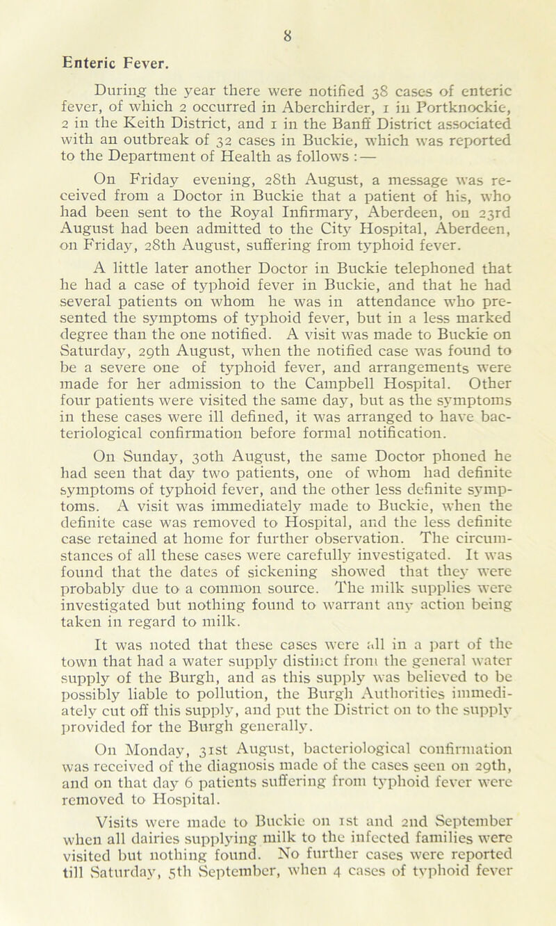 Enteric Fever. During the year there were notified 38 cases of enteric fever, of which 2 occurred in Aberchirder, 1 in Portknockie, 2 in the Keith District, and 1 in the Banff District associated with an outbreak of 32 cases in Buckie, which was reported to the Department of Health as follows : — On Friday evening, 28th August, a message was re- ceived from a Doctor in Buckie that a patient of his, who had been sent to the Royal Infirmary, Aberdeen, on 23rd August had been admitted to the City Hospital, Aberdeen, on Fridajr, 28th August, suffering from typhoid fever. A little later another Doctor in Buckie telephoned that he had a case of typhoid fever in Buckie, and that he had several patients on whom he was in attendance who pre- sented the S3^mptoms of typhoid fever, but in a less marked degree than the one notified. A visit was made to Buckie on Saturday, 29th August, when the notified case was found to be a severe one of typhoid fever, and arrangements were made for her admission to the Campbell Hospital. Other four patients were visited the same day, but as the sj'nrptoms in these cases were ill defined, it was arranged to have bac- teriological confirmation before formal notification. On Sunday, 30th August, the same Doctor phoned he had seen that day two patients, one of whom had definite symptoms of typhoid fever, and the other less definite sj'inp- toms. A visit was immediately made to Buckie, when the definite case was removed to Hospital, and the less definite case retained at home for further observation. The circum- stances of all these cases were carefully investigated. It was found that the dates of sickening showed that they were probably due to a common source. The milk supplies were investigated but nothing found to warrant any action being takeir in regard to milk. It was noted that these cases were all in a part of the town that had a water supply distinct from the general water supply of the Burgh, and as this supply was believed to be possibly liable to pollution, the Burgh Authorities immedi- ately cut off this supply, and put the District on to the supply provided for the Burgh generally. On Monday, 31st August, bacteriological confirmation was received of the diagnosis made of the cases seen on 29th, and on that day 6 patients suffering from typhoid fever were removed to Hospital. Visits were made to Buckie on 1st and 2nd September when all dairies supplying milk to the infected families were visited but nothing found. No further cases were reported till Saturday, 5th September, when 4 cases of typhoid fever