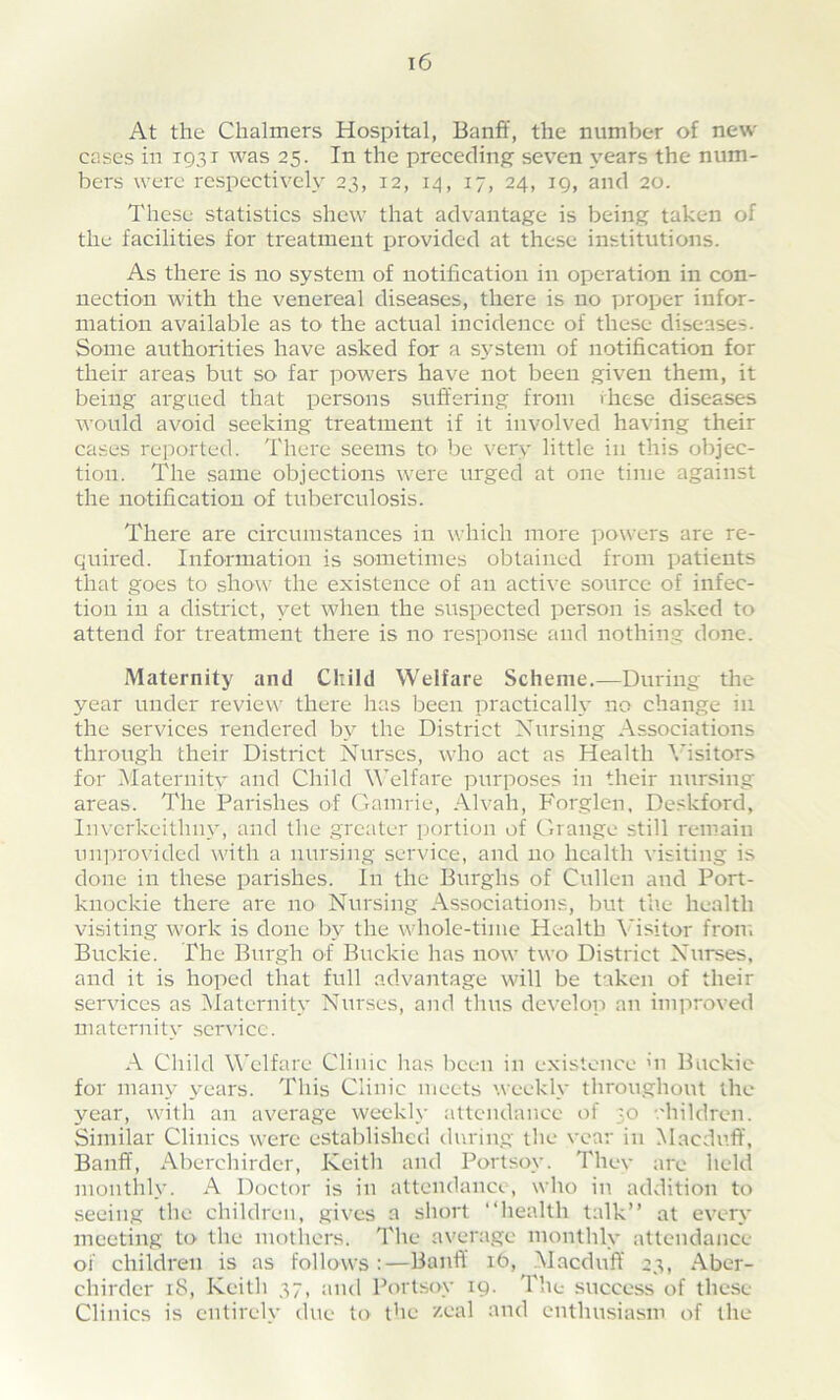 At the Chalmers Hospital, Banff, the number of new cases in 1931 was 25. In the preceding seven years the num- bers were respectively 23, 12, 14, 17, 24, 19, and 20. These statistics shew that advantage is being taken of the facilities for treatment provided at these institutions. As there is no system of notification in operation in con- nection with the venereal diseases, there is no proper infor- mation available as to the actual incidence of these diseases. Some authorities have asked for a system of notification for their areas but so far powers have not been given them, it being argued that persons suffering from these diseases would avoid seeking treatment if it involved having their cases reported. There seems to be very little in this objec- tion. The same objections were urged at one time against the notification of tuberculosis. There are circumstances in which more powers are re- quired. Information is sometimes obtained from patients that goes to show the existence of an active source of infec- tion in a district, yet when the suspected person is asked to attend for treatment there is no response and nothing done. Maternity and Child Welfare Scheme.—During the year under review there has been practically no change in the services rendered by the District Nursing Associations through their District Nurses, who act as Health Visitors for Maternity and Child Welfare purposes in their nursing areas. The Parishes of Gamrie, Alvah, Forglen, Deskford, Inverkeitlmv, and the greater portion of Grange still remain unprovided with a nursing service, and no health visiting is done in these parishes. In the Burghs of Cullen and Port- knockie there are no Nursing Associations, but the health visiting work is done by the whole-time Health Visitor from Buckie. The Burgh of Buckie has now two District Nurses, and it is hoped that full advantage will be taken of their services as Maternity Nurses, and thus develop an improved maternity service. A Child Welfare Clinic lias been in existence hi Buckie for many years. This Clinic meets weekly throughout the year, with an average weekly attendance of ;o children. Similar Clinics were established during the vear in Macduff, Banff, Aberchirder, Keith and Portsoy. They are held monthly. A Doctor is in attendance, who in addition to seeing the children, gives a short “health talk” at every meeting to the mothers. The average monthly attendance oi' children is as follows :—Banff it>, Macduff 23, Aber- chirder iS, Keith 37, and Portsoy 19. The success of these Clinics is entirely due to the /.cal and enthusiasm of the