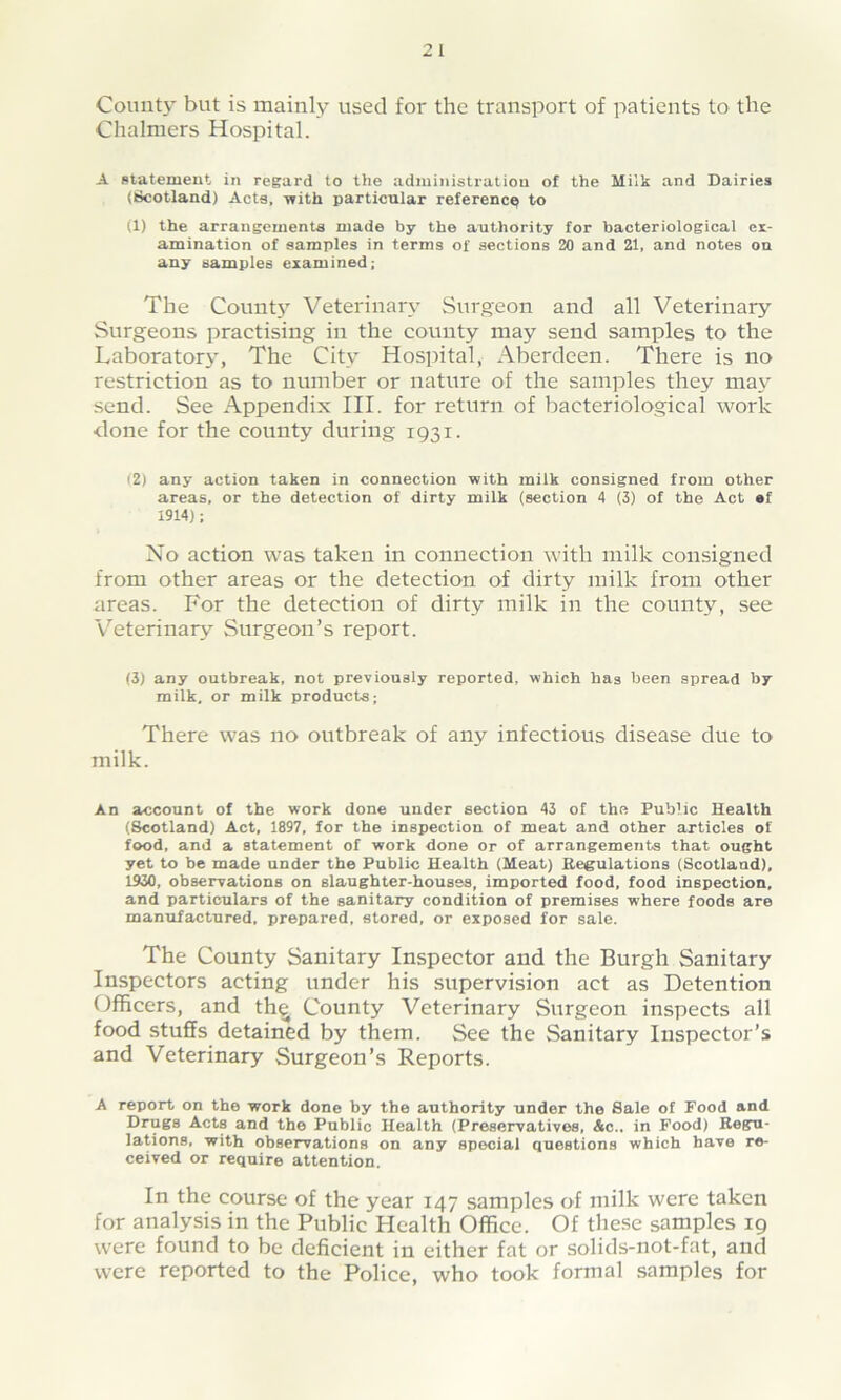 County but is mainly used for the transport of patients to the Chalmers Hospital. A statement in regard to the administration of the Milk and Dairies (Scotland) Acts, with particular reference to (1) the arrangements made by the authority for bacteriological ex- amination of samples in terms of sections 20 and 21, and notes on any samples examined; The County Veterinary Surgeon and all Veterinary Surgeons practising in the county may send samples to the Laboratory, The City Hospital, Aberdeen. There is no restriction as to number or nature of the samples they may send. See Appendix III. for return of bacteriological work done for the county during 1931. (2) any action taken in connection with milk consigned from other areas, or the detection of dirty milk (section 4 (3) of the Act af 1914); No action was taken in connection with milk consigned from other areas or the detection of dirty milk from other areas. For the detection of dirty milk in the county, see Veterinary Surgeon’s report. (3) any outbreak, not previously reported, which ha3 been spread by milk, or milk products; There was no outbreak of any infectious disease due to milk. An account of the work done under section 43 of the Public Health (Scotland) Act, 1897, for the inspection of meat and other articles of food, and a statement of work done or of arrangements that ought yet to be made under the Public Health (Meat) Regulations (Scotland), 1930, observations on slaughter-houses, imported food, food inspection, and particulars of the sanitary condition of premises where foods are manufactured, prepared, stored, or exposed for sale. The County Sanitary Inspector and the Burgh Sanitary Inspectors acting under his supervision act as Detention Officers, and th^ County Veterinary Surgeon inspects all food stuffs detained by them. See the Sanitary Inspector’s and Veterinary Surgeon’s Reports. A report on the work done by the authority under the Sale of Food and Drugs Acts and the Public Health (Preservatives, &c.. in Food) Regu- lations, with observations on any special questions which have re- ceived or require attention. In the course of the year 147 samples of milk were taken for analysis in the Public Health Office. Of these samples 19 were found to be deficient in either fat or solids-not-fat, and were reported to the Police, who took formal samples for