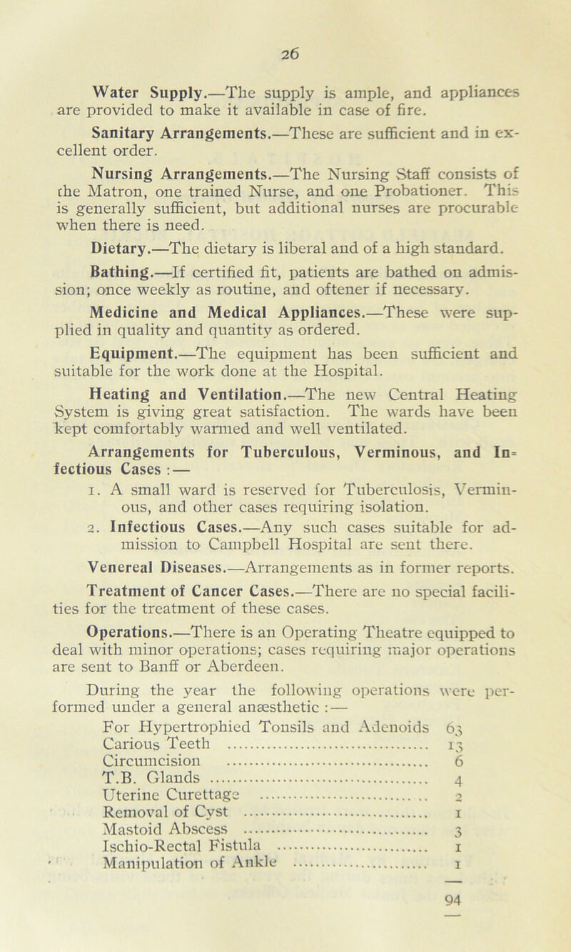 Water Supply.—The supply is ample, and appliances are provided to make it available in case of fire. Sanitary Arrangements.—These are sufficient and in ex- cellent order. Nursing Arrangements.—The Nursing Staff consists of the Matron, one trained Nurse, and one Probationer. This is generally sufficient, but additional nurses are procurable when there is need. Dietary.—The dietary is liberal and of a high standard. Bathing.—If certified fit, patients are bathed on admis- sion; once weekly as routine, and oftener if necessary. Medicine and Medical Appliances.—These were sup- plied in quality and quantity as ordered. Equipment.—The equipment has been sufficient and suitable for the work done at the Hospital. Heating and Ventilation.—The new Central Heating System is giving great satisfaction. The wards have been kept comfortably warmed and well ventilated. Arrangements for Tuberculous, Verminous, and In= fectious Cases : — 1. A small ward is reserved for Tuberculosis, Vermin- ous, and other cases requiring isolation. 2. Infectious Cases.—Any such cases suitable for ad- mission to Campbell Hospital are sent there. Venereal Diseases.—Arrangements as in former reports. Treatment of Cancer Cases.—There are no special facili- ties for the treatment of these cases. Operations.—There is an Operating Theatre equipped to deal with minor operations; cases requiring major operations are sent to Banff or Aberdeen. During the year the following operations were per- formed under a general anaesthetic : — For Hypertrophied Tonsils and Adenoids 63 Carious Teeth 13 Circumcision 6 T.B. Glands 4 Uterine Curettage 2 Removal of Cyst 1 Mastoid Abscess 3 Ischio-Rectal Fistula 1 Manipulation of Ankle 1 94