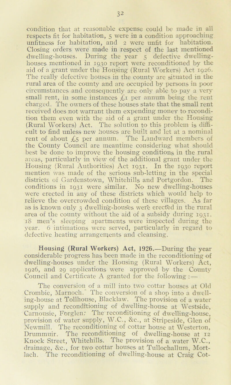 condition that at reasonable expense could be made in all respects fit for habitation, 5 were in a condition approaching unfitness for habitation, and 2 were unfit for habitation. Closing orders were made in respect of the last mentioned dwelling-houses. During the year 5 defective dwelling- houses mentioned in 1930 report were reconditioned by the aid of a grant under the Housing (Rural Workers) Act 1926. The really defective houses in the county arc situated in the rural area of the county and are occupied by persons in poor circumstances and consequently are only able to pay a very small rent, in some instances £1 per annum being the rent charged. The owners of these houses state that the small rent received does not warrant them expending money to recondi- tion them even with the aid of a grant under the Housing (Rural Workers) Act. The solution to this problem is diffi- cult to find unless new houses are built and let at a nominal rent of about ^5 per annum. The Landward members of the County Council are meantime considering what should best be done to improve the housing conditions in the rural areas, particularly in view of the additional grant under the Housing (Rural Authorities) Act 1931. In the 1930 report mention was made of the serious sub-letting in the special districts of Gardenstown, Whitehills and Portgordon. The conditions in 1931 were similar. No new dwelling-houses were erected in any of these districts which would help to relieve the overcrowded condition of these villages. As far as is known only 3 dwelling-houses were erected in the rural area of the county without the aid of a subsidy during 1931. 18 men’s sleeping apartments were inspected during the year. 6 intimations were served, particular^ in regard to defective heating arrangements and cleansing. Housing (Rural Workers) Act, 1926.—During the year considerable progress has been made in the reconditioning of dwelling-houses under the Housing (Rural Workers) Act, 1926, and 29 applications were approved by the County Council and Certificate A granted for the following: — The conversion of a mill into two cottar houses at Old Crombie, Marnoch.' The conversion of a shop into a dwell- ing-house at Tollhouse, Blacklaw. The provision of a water supply and reconditioning of dwelling-house at Westside, Carnousie, Forglen: The reconditioning of dwelling-house, provision of water supply, W.C., &c., at Stripeside, Glen of Newmill. The reconditioning of cottar house at Westerton, Drummuir. The reconditioning of dwelling-house at 12 Knock Street, Whitehills. The provision of a water W.C., drainage, &c., for two cottar houses at Tullochallum, Mort- lacli. The reconditioning of dwelling-house at Craig Cot-