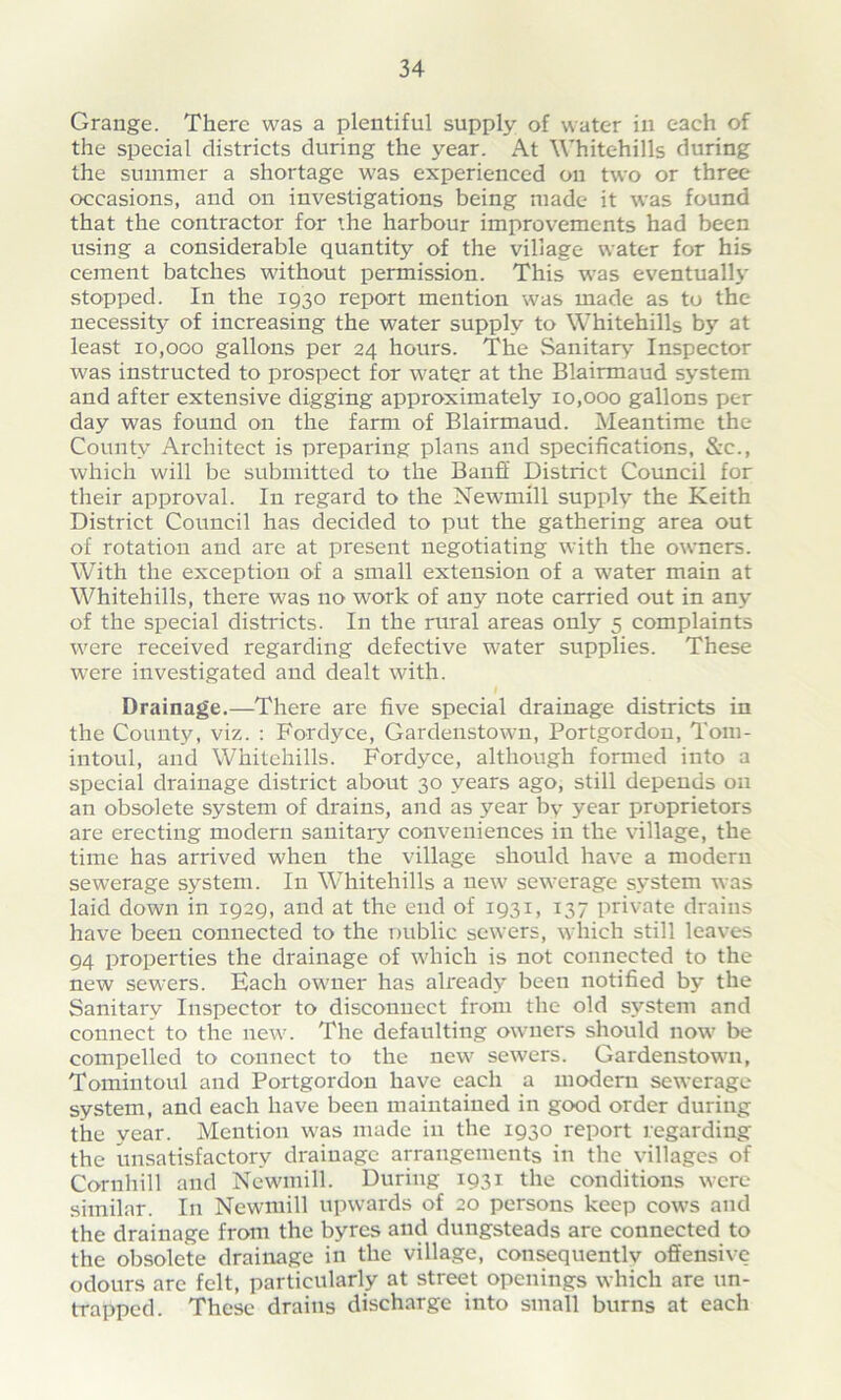 Grange. There was a plentiful supply of water in each of the special districts during the year. At Whitehills during the summer a shortage was experienced on two or three occasions, and on investigations being made it was found that the contractor for ’he harbour improvements had been using a considerable quantity of the village water for his cement batches without permission. This was eventually stopped. In the 1930 report mention was made as to the necessity of increasing the water supply to Whitehills by at least 10,000 gallons per 24 hours. The Sanitary Inspector was instructed to prospect for water at the Blairmaud system and after extensive digging approximately 10,000 gallons per day was found on the farm of Blairmaud. Meantime the County Architect is preparing plans and specifications, &c., which will be submitted to the Banff District Council for their approval. In regard to the Newmill supply the Keith District Council has decided to put the gathering area out of rotation and are at present negotiating with the owners. With the exception of a small extension of a water main at Whitehills, there was no work of any note carried out in any of the special districts. In the rural areas only 5 complaints were received regarding defective water supplies. These were investigated and dealt with. Drainage.—There are five special drainage districts in the County, viz. : Fordyce, Gardenstown, Portgordon, Tom- intoul, and Whitehills. Fordyce, although formed into a special drainage district about 30 years ago, still depends on an obsolete system of drains, and as year by year proprietors are erecting modern sanitary conveniences in the village, the time has arrived when the village should have a modern sewerage system. In Whitehills a new sewerage system was laid down in 1929, and at the end of 1931, 137 private drains have been connected to the public sewers, which still leaves 94 properties the drainage of which is not connected to the new sewers. Each owner has already been notified by the Sanitary Inspector to disconnect from the old system and connect to the new. The defaulting owners should now be compelled to connect to the new sewers. Gardenstown, Tomintoul and Portgordon have each a modem sewerage system, and each have been maintained in good order during the year. Mention was made in the 1930 report regarding the unsatisfactory drainage arrangements in the villages of Cornhill and Newmill. During 1931 the conditions were similar. In Newmill upwards of 20 persons keep cows and the drainage from the byres and dungsteads are connected to the obsolete drainage in the village, consequently offensive odours are felt, particularly at street openings which are un- mapped. These drains discharge into small burns at each