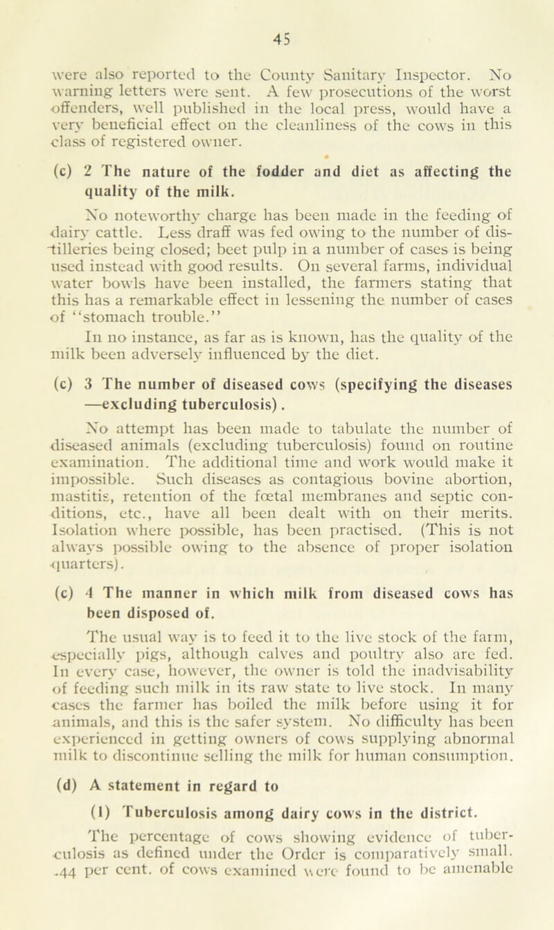 were also reported to the County Sanitary Inspector. No warning letters were sent. A few prosecutions of the worst •offenders, well published in the local press, would have a very beneficial effect on the cleanliness of the cows in this class of registered owner. (c) 2 The nature of the fodder and diet as affecting the quality of the milk. No noteworthy charge has been made in the feeding of dairy cattle. Less draff was fed owing to the number of dis- “tilleries being closed; beet pulp in a number of cases is being used instead with good results. On several farms, individual water bowls have been installed, the farmers stating that this has a remarkable effect in lessening the number of cases of “stomach trouble.” In no instance, as far as is known, has the quality of the milk been adversely influenced by the diet. (c) 3 The number of diseased cows (specifying the diseases —excluding tuberculosis). No attempt has been made to tabulate the number of diseased animals (excluding tuberculosis) found on routine examination. The additional time and work would make it impossible. Such diseases as contagious bovine abortion, mastitis, retention of the foetal membranes and septic con- ditions, etc., have all been dealt with on their merits. Isolation where possible, has been practised. (This is not always possible owing to the absence of proper isolation •quarters). (c) 4 The manner in which milk from diseased cows has been disposed of. The usual way is to feed it to the live stock of the farm, •especially pigs, although calves and poultry also are fed. In every case, however, the owner is told the inadvisability of feeding such milk in its raw state to live stock. In many cases the farmer lias boiled the milk before using it for animals, and this is the safer system. No difficulty has been experienced in getting owners of cows supplying abnormal milk to discontinue selling the milk for human consumption. (d) A statement in regard to (1) Tuberculosis among dairy cows in the district. The percentage of cows showing evidence of tuber- culosis as defined under the Order is comparatively small. -44 per cent, of cows examined were found to be amenable