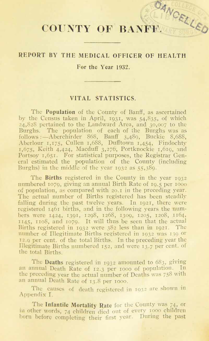 REPORT BY THE MEDICAL OFFICER OF HEALTH For the Year 1932. VITAL STATISTICS. The Population of the County of Banff, as ascertained by the Census taken in April, 1931, was 54,835, of which 24,828 pertained to the Landward Area, and 30,007 to the Burghs. The population of each of the Burghs was as follows:—Aberchirder 868, Banff 3,489, Buckie 8,688, Aberlour 1,175, Cullen 1,688, Dufftown 1,454, Findochty 1,675, Keith 4,424, Macduff 3,276', Portknockie i,6ig, 'ind Portsoy 1,651. For statistical purposes, the Registrar Gen- eral estimated the population of the County (including Burghs) in the middle of the year 1932 as 55,389. The Births registered in the County in the year 1932 numbered 1079, giving an annual Birth Rate of 19.5 per 1000 of population, as compared with 20.1 in the preceding year. The actual number of Births registered has been steadily falling during the past twelve years. In 1921, there were registered 1461 births, and in the following years the num- bers were 1424, 1391, 1298, 1268, 1309, 1205, 1208, 1164, 1145, 1108, and 1079. It will thus be seen that the actual Births registered in 1932 were 382 less than in 1921. The number of Illegitimate Births registered in 1032 was 139 T2.g per cent, of the total Births. In the preceding year the Illegitimate Births numbered 152, and were 13.7 per cent, ol the total Births. The Deaths registered in 1932 amounted to 683, giving an antuial Death Rate of 12.3 per 1000 of population. In the preceding year the actual number of Deaths was 758 with an annual Death Rate of 13.8 jier 1000. The causes of death registered in 1932 are shown in Appendix T. The Infantile Mortality Rate for tlie County was 74, or in other words, 74 children died out of every looo children born before completing their first year. During the past