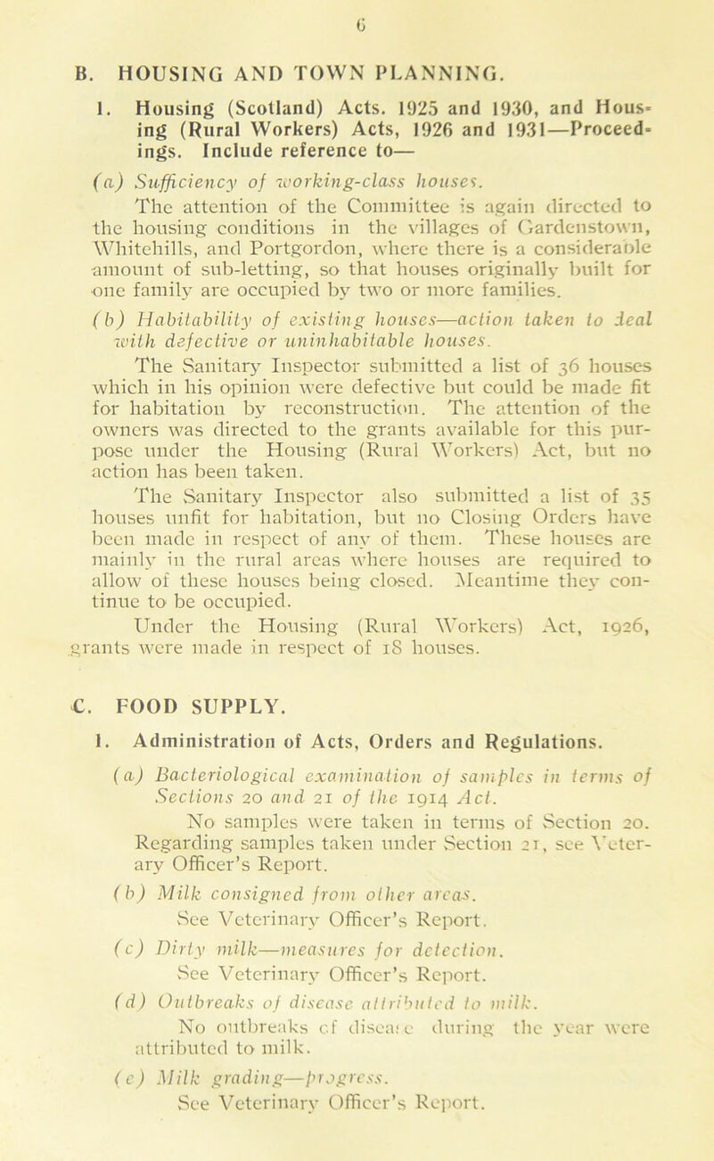 G B. HOUSING AND TOWN PLANNING. 1. Housing (Scotland) Acts. 1925 and 1930, and Hous- ing (Rural Workers) Acts, 1926 and 1931—Proceed- ings. Include reference to— (a) Sufficiency of ivorking-class houses. The attention of the Committee is aj^ain directed to the housing conditions in the villages of Gardenstown, Whitehills, and Portgordon, where there is a considerable amount of sub-letting, so that houses originally built for ■one family are occupied by two or more families. (b) Habitability of existing houses—action taken to deal with defective or uninhabitable houses. The Sanitary Inspector submitted a list of 36 houses which in his opinion were defective but could be made fit for habitation by reconstructiem. The attention of the owners was directed to the grants available for this pur- pose under the Housing (Rural Workers) Act, but no action has been taken. The Sanitary Inspector also submitted a list of 35 houses unfit for habitation, but no Closing Orders have been made in respect of any of them. These houses are mainly in the rural areas where houses are required to allow of these houses being closed. ^Meantime they con- tinue to be occupied. Under the Housing (Rural Workers) Act, 1926, grants were made in respect of 18 houses. €. FOOD SUPPLY. 1. Administration of Acts, Orders and Regulations. (aj Bacteriological examination of sa)tifylcs in terms of Sections 20 and 21 of the 1914 Act. No samples were taken in terms of Section 20. Regarding samples taken under Section 21, see \’eter- ary Officer’s Report. (b) Milk consigned from other areas. vSee Veterinary Officer’s Report. (c) Dirty milk—measures for detection. vSee Veterinary Officer’s Report. ( d) Outbreaks of disease attributed to milk. No outbreaks cf disea; e during the .vear were attriI)Uted to milk. (e) Milk grading—progress. See Veterinary Officer’s Reiiort.