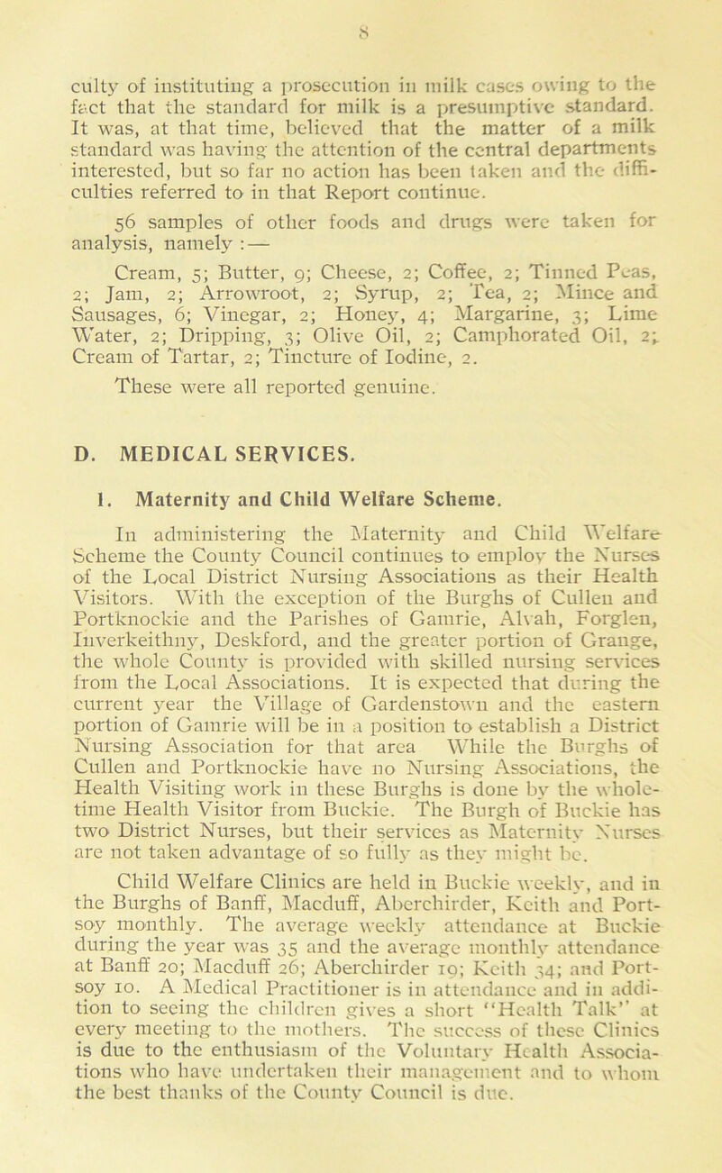fact that the standard for milk is a presumptive standard. It was, at that time, believed that the matter of a milk standard was having the attention of the central departments interested, but so far no action has been taken and the diffi- culties referred to in that Report continue. 56 samples of other foods and drugs were taken for analysis, namely : — Cream, 5; Butter, 9; Cheese, 2; Coffee, 2; Tinned Peas, 2; Jam, 2; Arrowroot, 2; Syrup, 2; Tea, 2; Mince and Sausages, 6; Vinegar, 2; Hone}, 4; Margarine, 3; Lime Water, 2; Dripping, 3; Olive Oil, 2; Camphorated Oil, 2; Cream of Tartar, 2; Tincture of Iodine, 2. These were all reported genuine. D. MEDICAL SERVICES. 1. Maternity and Child Welfare Scheme. In administering the jMaternity and Child Welfare Scheme the County Council continues to employ the Nurses of the Local District Nursing Associations as their Health Visitors. With the exception of the Burghs of Cullen and Portknockie and the Parishes of Gamrie, x\hah, Forgleu, Inverkeithny, Deskford, and the greater portion of Grange, the whole Count}' is provided with skilled nursing sendees from the Local Associations. It is expected that during the current year the Village of Gardenstowu and the eastern portion of Gamrie will be in a position to establish a District Nursing Association for that area While the Burghs of Cullen and Portknockie have no Nursing Associations, the Health Visiting work in these Burghs is done by the whole- time Health Visitor from Buckie. The Burgh of Buckie has two District Nurses, but their services as Maternity Nurses are not taken advantage of so fully as they might be. Child Welfare Clinics are held in Buckie weekly, and in the Burghs of Banff, Macduff, Aberchirder, Keith and Port- soy monthly. The average weekly attendance at Buckie during the year was 35 and the average monthly attendance at Banff 20; Macduff' 26; Aberchirder 19; Keith 34; and Port- spy 10. A Medical Practitioner is in attendance and in addi- tion to seeing the children gives a short “Health Talk’’ at every meeting to the mothers. The success of these Clinics is due to the enthusiasm of the Voluntary Health Associa- tions who have undertaken their management and to whom the best thanks of the County Council is due.
