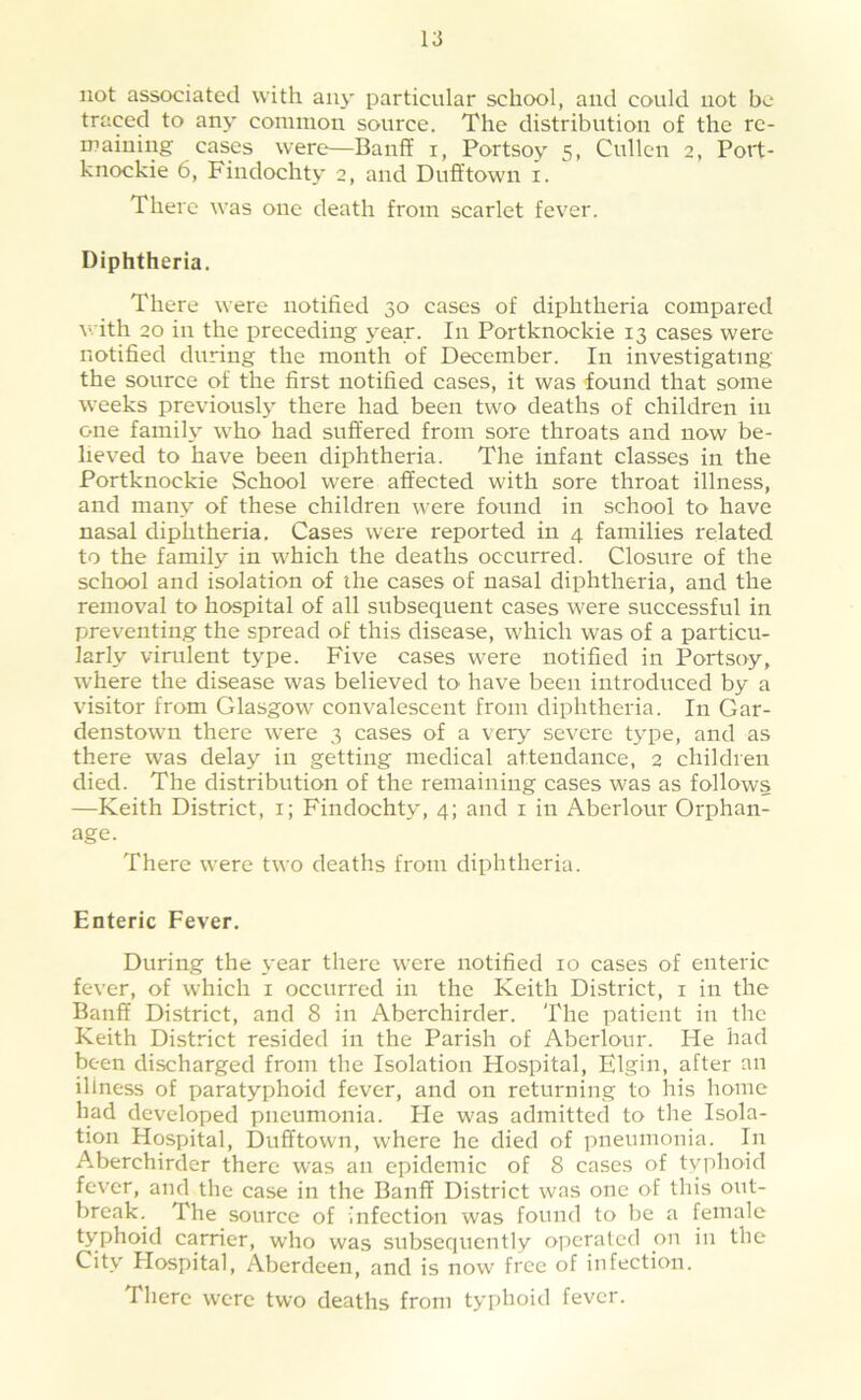 not associated with any particular school, and could not bo traced to any common source. The distribution of the re- maining cases were—Banff i, Portsoy 5, Cullen 2, Port- knockie 6, Findochty 2, and Dufftown i. There was one death from scarlet fever. Diphtheria. There were notified 30 cases of diphtheria compared with 20 in the preceding year. In Portknockie 13 cases were notified during the month of December. In investigating the source of the first notified cases, it was found that some weeks previouslj' there had been two deaths of children in one family who had suffered from sore throats and now be- lieved to have been diphtheria. The infant classes in the Portknockie School were affected with sore throat illness, and many of these children were found in school to have nasal diphtheria. Cases were reported in 4 families related to the family in which the deaths occurred. Closure of the school and isolation of the cases of nasal diphtheria, and the removal to hospital of all subsequent cases were successful in preventing the spread of this disease, which was of a particu- larly virulent type. Five cases were notified in Portsoy, where the disease was believed to have been introduced by a visitor from Glasgow convalescent from diphtheria. In Gar- denstown there were 3 cases of a ver>' severe type, and as there was delay in getting medical attendance, 2 children died. The distribution of the remaining cases was as follows —Keith District, i; Findochty, 4; and i in Aberlour Orphan- age. There were two deaths from diphtheria. Enteric Fever. During the year there were notified 10 cases of enteric fever, of which i occurred in the Keith District, i in the Banff District, and 8 in Aberchirder. The patient in the Keith District resided in the Parish of Aberlour. He had been discharged from the Isolation Hospital, Elgin, after an illness of paratyphoid fever, and on returning to his home had developed pneumonia. Pie was admitted to tlie Isola- tion Hospital, Dufftown, where he died of pneumonia. In Aberchirder there was an epidemic of 8 cases of typhoid fever, and the case in the Banff District was one of this out- break. The source of infection was found to be a female typhoid carrier, who was subsequently operated on in the City Plospital, Aberdeen, and is now free of infection. There were two deaths from typhoid fever.