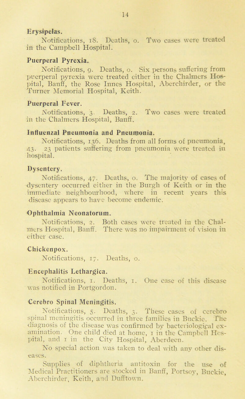 Erysipelas. Notifications, iS. Deaths, o. Two cases were treated in the Campbell Hospital. Puerperal Pyrexia. Notifications, 9. Deaths, o. .Six persons suffering from puerperal py^rexia were treated cither in the Chalmers Hos- ])ital, Banff, the Rose innes Hospital, Aberchirder, or the Turner ^Memorial Hospital, Keith. Puerperal Fever. Notifications, 3. Deaths, 2. Two cases were treated in the Chalmers Hospital, Banff. Influenzal Pneumonia and Pneumonia. Notifications, 136. Deaths from all forms of pneumonia, 43. 23 patients suffering from pneumonia were treated iii hospital. Dysentery. Notifications, 47. Deaths, o. The majority of cases of dysentery occurred either in the Burgh of Keith or in the immediate neighbourhood, where in recent y^ears this disease appears to have become endemic. Ophthalmia Neonatorum. Notifications, 2. Both cases were treated in the Chal- mers Hospital, Banff. There was no impairment of vision in cither case. Chickenpox. Notifications, 17. Deaths, o. Encephalitis Lethargica. Notifications, i. Deaths, i. One case of this disease was notified in Portgordon. Cerebro Spinal Meningitis. Notifications, 5. Deaths, 3. These cases of cerebro spinal meningitis occurred in three families in Buckie. The diagnosis of the disease was confirmed by' bacteriological ex- amination. One child died at home, i in the Campbell Hos- pital, and I in the City Hospital, Aberdeen. No special action was taken to deal with any other dis- eases. Supplies of diphtheria antitoxin for the use of Medical Practitioners are stocked in Banff, Portsoy, Buckie, Abercliirder, Keith, and Dufftown.