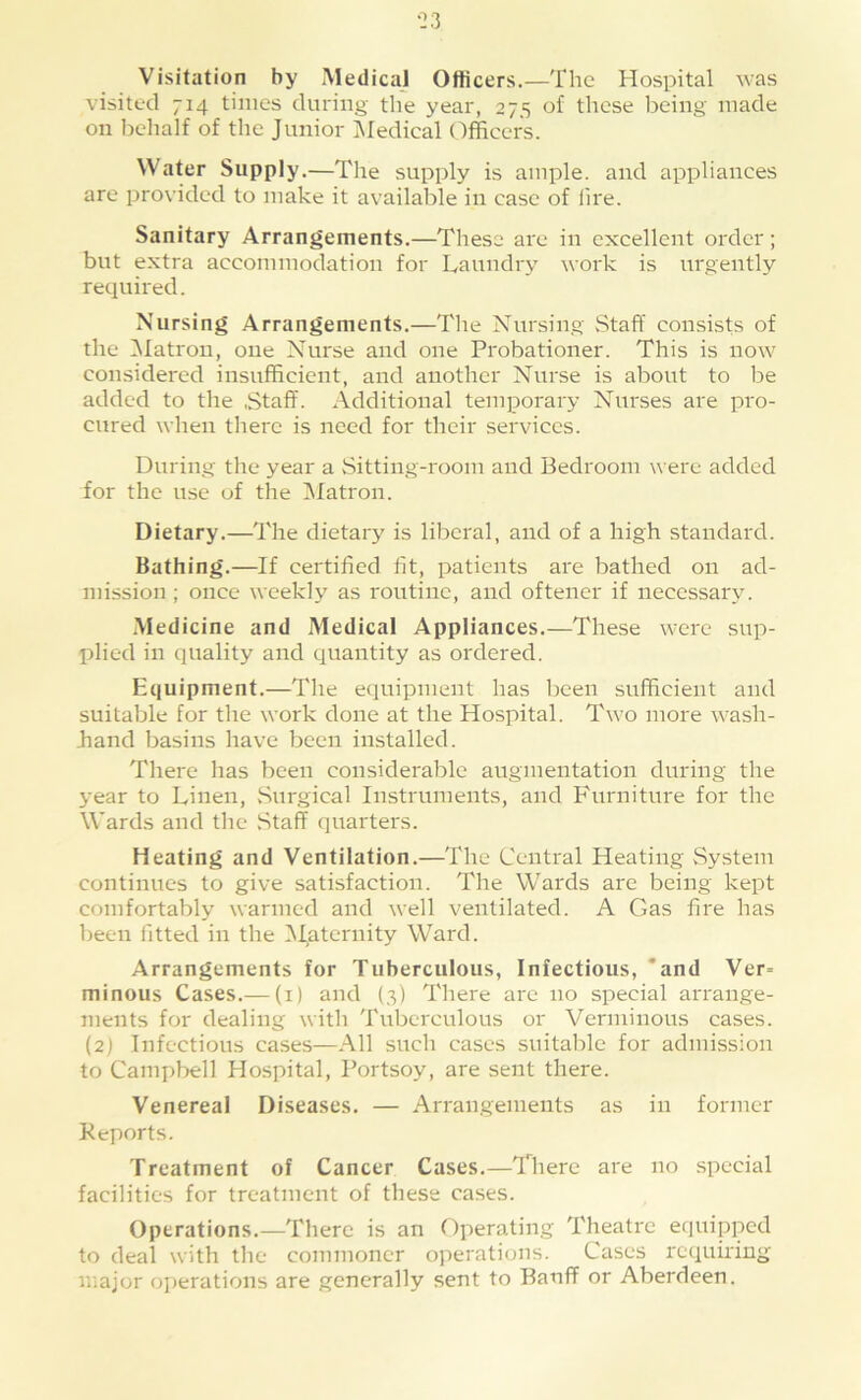 Visitation by Medical Officers.—The Hospital was visited 714 times during the year, 275 of those being made on behalf of the Junior iMedical Officers. Water Supply.—The supply is ample, and appliances are provided to make it available in case of lire. Sanitary Arrangements.—These are in excellent oi'dcr; but extra accommodation for Laundry work is urgently required. Nursing Arrangements,—The Nursing vStaff consists of the [Matron, one Nurse and one Probationer. This is now considered insufficient, and another Nurse is about to be added to the .Staff. Additional temporary Nurses are pro- cured when there is need for their services. During the year a Sitting-room and Bedroom were added for the use of the [Matron. Dietary.—The dietary is liberal, and of a high standard. Bathing.—If certified fit, patients are bathed on ad- mission ; once weekly as routine, and oftener if necessary. .Medicine and Medical Appliances,—These were sup- plied in quality and quantity as ordered. Equipment.—The equipment has been sufficient and suitable for the work done at the Hospital. Two more wash- .hand basins have been installed. There has been considerable augmentation during the year to Linen, Surgical Instruments, and Furniture for the Wards and the .Staff quarters. Heating and Ventilation.—The Central Heating System continues to give satisfaction. The Wards are being kept comfortably warmed and well ventilated. A Gas fire has been fitted in the Maternity Ward. Arrangements for Tuberculous, Infectious, *and Ver= minous Cases.— (i) and (3) There are no special arrange- ments for dealing with Tuberculous or Verminous cases. (2) Infectious cases—.All such cases suitalile for admission to Campbell Hospital, Portsoy, are sent there. Venereal Diseases. — Arrangements as in former Reports. Treatment of Cancer Cases.—There are no special facilities for treatment of these cases. Operations.—There is an Operating Theatre equipped to deal with the commoner operations. Cases requiring major operations are generally sent to Banff or Aberdeen.