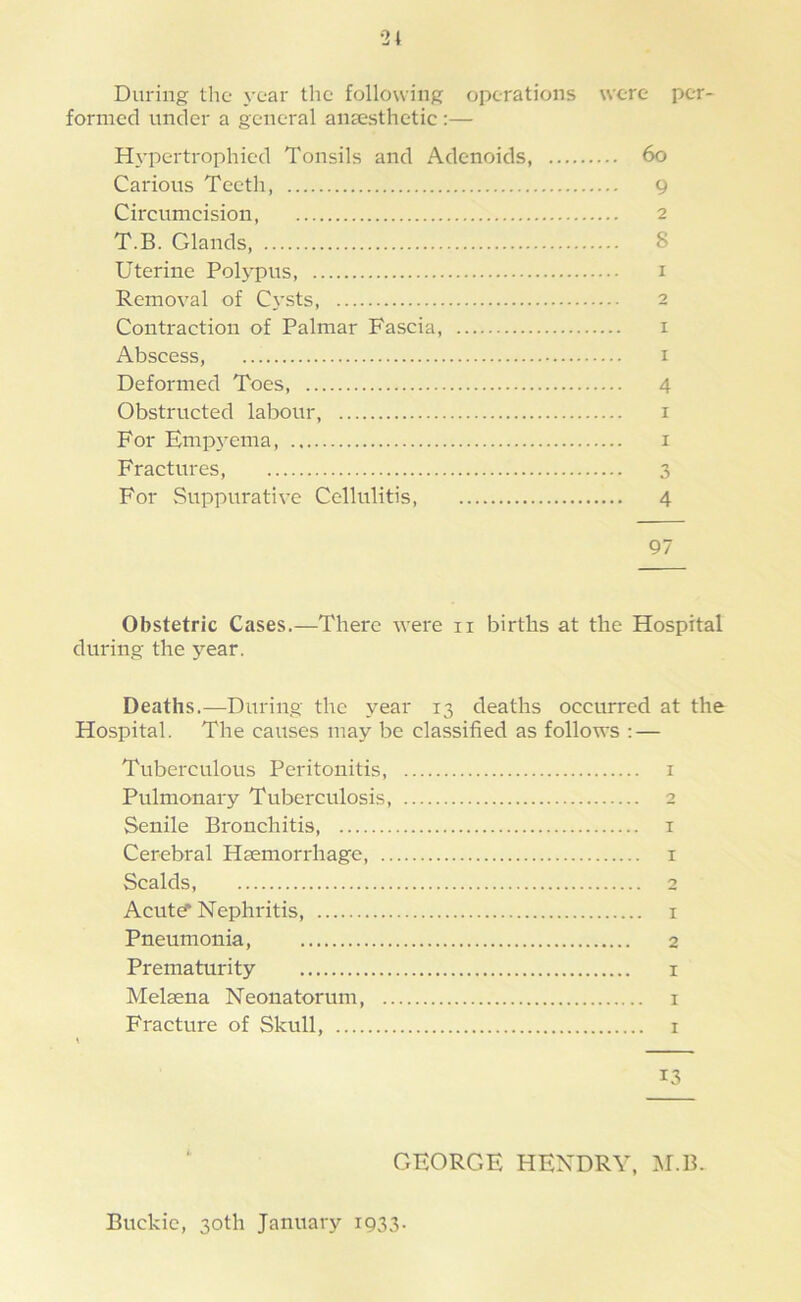 During the year tlie following operations were per- formed under a general anaesthetic :— Hypertrophied Tonsils and Adenoids, 6o Carious Teeth, 9 Circumcision 2 T.B. Glands, 8 Uterine Polypus, i Removal of C\’sts, 2 Contraction of Palmar Fascia, i Abscess, I Deformed Toes, 4 Obstructed labour, i For Emp}'ema, i Fractures, 3 For Suppurative Cellulitis, 4 97 Obstetric Cases.—There were ii births at the Hospital during the year. Deaths.—During the year 13 deaths occurred at the Hospital. The causes may be classified as follows : — Tuberculous Peritonitis, i Pulmonary Tuberculosis, 2 Senile Bronchitis, i Cerebral Haemorrhage, i Scalds, 2 Acut? Nephritis, i Pneumonia, 2 Prematurity i Melaena Neonatorum, i Fracture of Skull, i 13 GEORGE HENDRY, M.B. Buckie, 30th January i933-