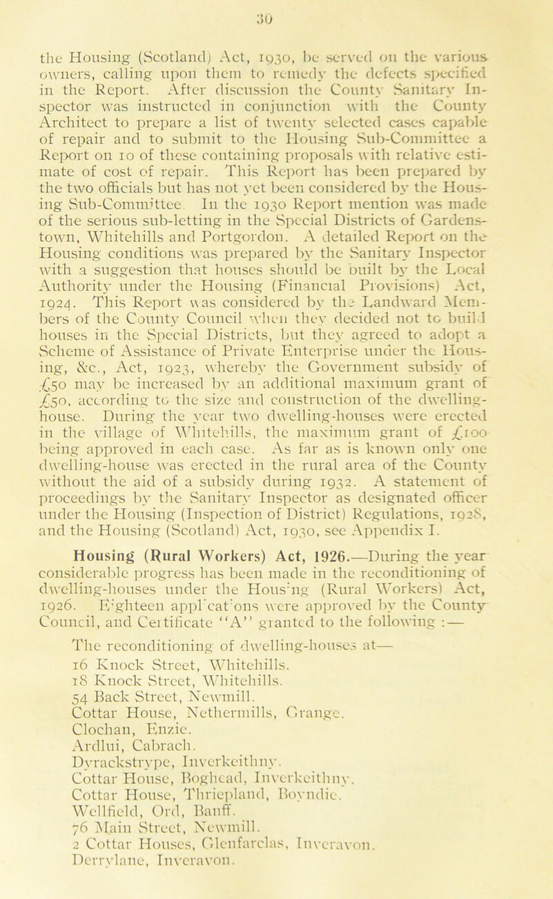 the Housing (vScotlaiul) Act, ig^o, be served on the various owners, calling upon them to remedy the defects specified in the Report. After discussion the County Sanitary In- spector was instructed in conjunction with the County Architect to prepare a list of twenty selected cases capable of repair and to submit to the Ilou.sing Sub-Committee a Report on lo of these containing proposals with relative esti- mate of cost of repair. This Report has been pre]jared by the two officials but has not yet l>een considered by tlie Hous- ing Sub-Committee In the 1930 Report mention was made of the serious sub-letting in the Special Districts of Gardens- town, Whitehills and Portgordon. A detailed Report on the Housing conditions was prepared bj' the Sanitary Inspector with a suggestion that houses should be built by the Local Authority under the Housing (Financial Provisions) Act, 1924. This Report was considered by the Landward Mem- bers of the County Council when they decided not to build houses in the Special Districts, Imt they a.greed to adopt a vSeheme of Assistance of Private Enterprise under the Hous- ing, &c., Act, 1923, whereby the Go\’'ernment subsidy of T/j.50 may be increased by an additional maximum grant of X.50, according to the size and construction of the dwelling- house. During the year tw'o dwelling-houses were erected in the village of Wdntehills, the maximum grant of /.too being approved in each case. As far as is known only one dw'elling-house was erected in the rural area of the County without the aid of a subsidy during 1932. A statement of proceedings by tlie Sanitary Inspector as designated officer under the Housing (Inspection of District) Regulations, 1928, and the Housing (Scotland) Act, 1930, sec Appendix I. Housing (Rural Workers) Act, 1926.—During the 3'ear considerable progress has been made in the reconditioning of dwelling-houses under the Hous’ng (Rural Workers) Act, 1926. E'ghteen appl'cat'ons were approved In- the County Council, and Ceitilicate “A” gianted to the following ; — The reconditioning of dwelling-house.^ at— 16 Knock Street, Whitehills. 18 Knock Street, Whitehills. 54 Back Street, Newmill. Cottar House, Nethcrmills, Grange. Clochan, Enzie. Ardlui, Cabrach. Dyrackstry pc, 1 n verkei t h n\-. Cottar House, Boghead, Inverkeithny. Cottar Hou.se, Thriepland, Bovndie. Wellficld, Ord, Banff. 76 iMain Street, Xewmill. 2 Cottar Houses, Gleufarclas, Inveravon. Dcrrylane, Inveravon.