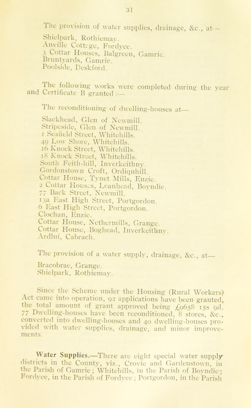 Tlic provision of water supplies, drainage, ^-c., at- — SI I iel park, Rotli ienia\-. Anville Cottrge, Fordyce. Cottar Houses, Balgreen, Cainrie. Bruntyards, Oaniric. Poolside, Deskford. The following works were completed during the year and Certificate B granted :— The reconditioning of dwelling-houses at Slackhead, Glen of Xewniill. i^trij^eside, Glen of Xewniill. r vSeafield Street, AMiitehills. 49 Low Shore, \'\diitehills. i6 Knock Street, V^'hitehills. iS Knock Street, Vdhitehills. South Feith-hill, Inverkeithny. Gordonstown Croft, Ordicjuhdl. Cottar House, Tynct Mills, Enzie. 2 Cottar Hous,.s, Lcanhead, Boyndie. 77 Back Street, X’^ewiuill. i.ta^ East fiigh Street, Portgordon. 6 P.ast High Street, Portgordon. Clochan, luizic. Cottar House, Xethennills, Grange. Cottar House, Boghead, imerkeithny. Ardlui, Cahrach. 1 he provision of a water supply, drainage, X-c., at— Bracohrae, Grange. Shiel])ark, Rothieniay. Since the Scheme under the Housing (Rural Workers) Act canic into o])c*ration, gz applications liavc been granted,, the total amount of grant approved being £06^8 15s gd. 77 Dwelling-houses have been reconditioned, 8 stores, X’c.,. converted into dwelling-houses and 40 dwelling-houses jiro- vided with water supplies, drainage, and minor improve- ments. \Vater Supplies,—There are eight siiecial water supply districts in the County, viz., Cro\de and Gardenstown, in the Parish of Gamrie; Whitehills, in the Parish of Boyndie ; Fordyce, in the Parish of Fordyce; Portgordon, in the Parish