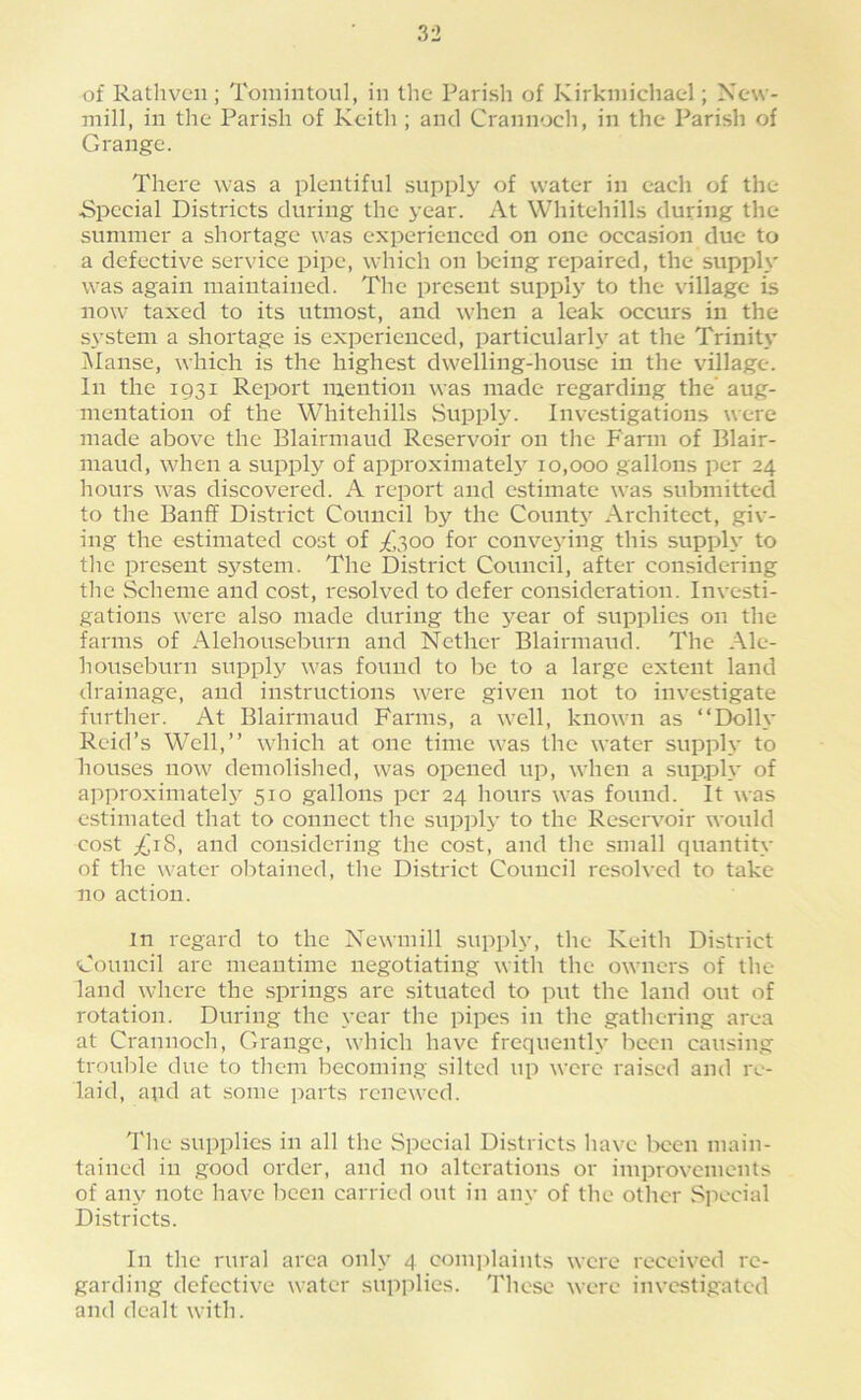 of Rathvcn ; Tomintoul, in the Parish of Kirkniichatl; New- mill, in the Parish of Keith ; and Crannoch, in the Parish of Grange. There was a plentiful supply of water in each of the Special Districts during the year. At Whitehills during the summer a shortage was experienced on one occasion due to a defective service pipe, which on Ircing repaired, the supply was again maintained. The present supply to the village is now taxed to its utmost, and when a leak occurs in the system a shortage is experienced, particularh' at the Trinity Manse, which is the highest dwelling-house in the village. In the 1931 Report mention was made regarding the' aug- mentation of the Whitehills Supply. Investigations were made above the Blairmaud Reservoir on the Farm of Blair- maud, when a supply of approxiniatel3^ 10,000 gallons per 24 hours was discovered. A report and estimate was submitted to the Banff District Council by the CounW Architect, giv- ing the estimated cost of /,300 for convej'ing this supph' to the present system. The District Council, after considering the Scheme and cost, resolved to defer consideration. Investi- gations were also made during the year of supplies on the farms of Alehouseburn and Nether Blairmaud. The Ale- houseburn supply was found to be to a large extent land drainage, and instructions were given not to investigate further. At Blairmaud Farms, a well, known as “Dolh* Reid’s Well,” which at one time was the water suppl\- to houses now demolished, was opened up, when a supph' of approximatel3' 510 gallons per 24 hours was found. It was estimated that to connect the suppl3' to the Reservoir would cost ^'iS, and considering the cost, and the small quantitv of the water olrtained, tlie District Council resoh'cd to take no action. in regard to the Newmill supply, the Keith District Council are meantime negotiating with the owners of the land where the springs are situated to put the land out of rotation. During the year the pipes in the gathering area at Crannoch, Grange, which have frequenth’ been causing troulile due to them becoming silted up were raised and re- laid, apd at some parts renewed. The supplies in all the Special Districts have l-»oen main- tained in good order, and no alterations or improvements of aii3' note have lieen carried out in anv of the other Special Districts. In tlie rural area only 4 com]daiuts were received re- garding defective water supplies. Tliese were investigated and dealt with.