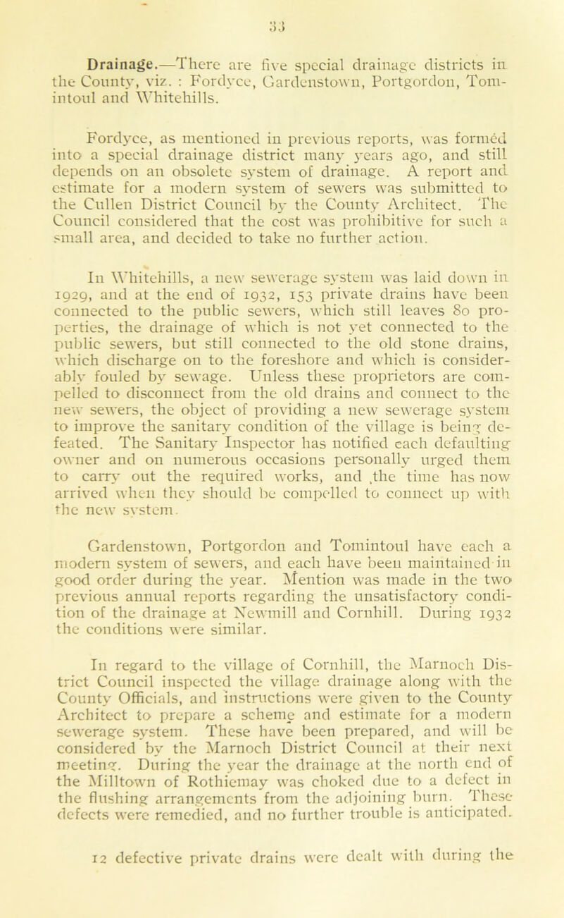 Drainage.—There are five special drainage districts in the County, viz. ; Fordyce, Gardeustown, Portgordon, Toni- intoiil and Whitehills. Fordyce, as mentioned in pre\’ious reports, was formed into a special drainage district many years ago, and still depends on an obsolete S3’stem of drainage. A report and estimate for a modern s\-stem of sewers was submitted to the Cullen District Council b\- the County Architect. The Council considered that the cost was prohibitive for such a small area, and decided to take no further action. In Whitehills, a new sewerage s\'stem was laid down in 1929, and at the end of 1932, 153 private drains have been connected to the public sewers, which still leaves 80 pro- perties, the drainage of which is not yet connected to the public sewers, but still connected to the old stone drains, which discharge on to the foreshore and which is consider- ably fouled b>' sewage. Unless these proprietors are com- pelled to disconnect from the old drains and connect to the new sewers, the object of providing a new sewerage system to improve the sanitary condition of the village is being de- feated. The Sanitarj- Inspector has notified each defaulting owner and on numerous occasions personallv’ urged them to caiT\’ out the required works, and .the time has now arrived when they should be compelled to connect up witli the new system. Gardeustown, Portgordon and Tomintoul have each a modern sv'stem of sewers, and each have been maintained in goo<l order during the >'ear. Mention was made in the two previous annual reports regarding the unsatisfactory condi- tion of the drainage at Xewmill and Cornhill. During 1932 the conditions were similar. In regard to the village of Cornhill, the Mariioch Dis- trict Council inspected the village, drainage along with the County Officials, and instructions were given to the County Architect to prepare a scheme and estimate for a modern sewerage system. These have been prepared, and will be considered by the Marnoch District Council at their next meeting. During the year the drainage at the north end of the ^lilltown of Rothiemay was choked due to a defect in the flushing arrangements from the adjoining burn. The.se defects were remedied, and no further trouble is anticipated. 12 defective private drains were dealt with during the