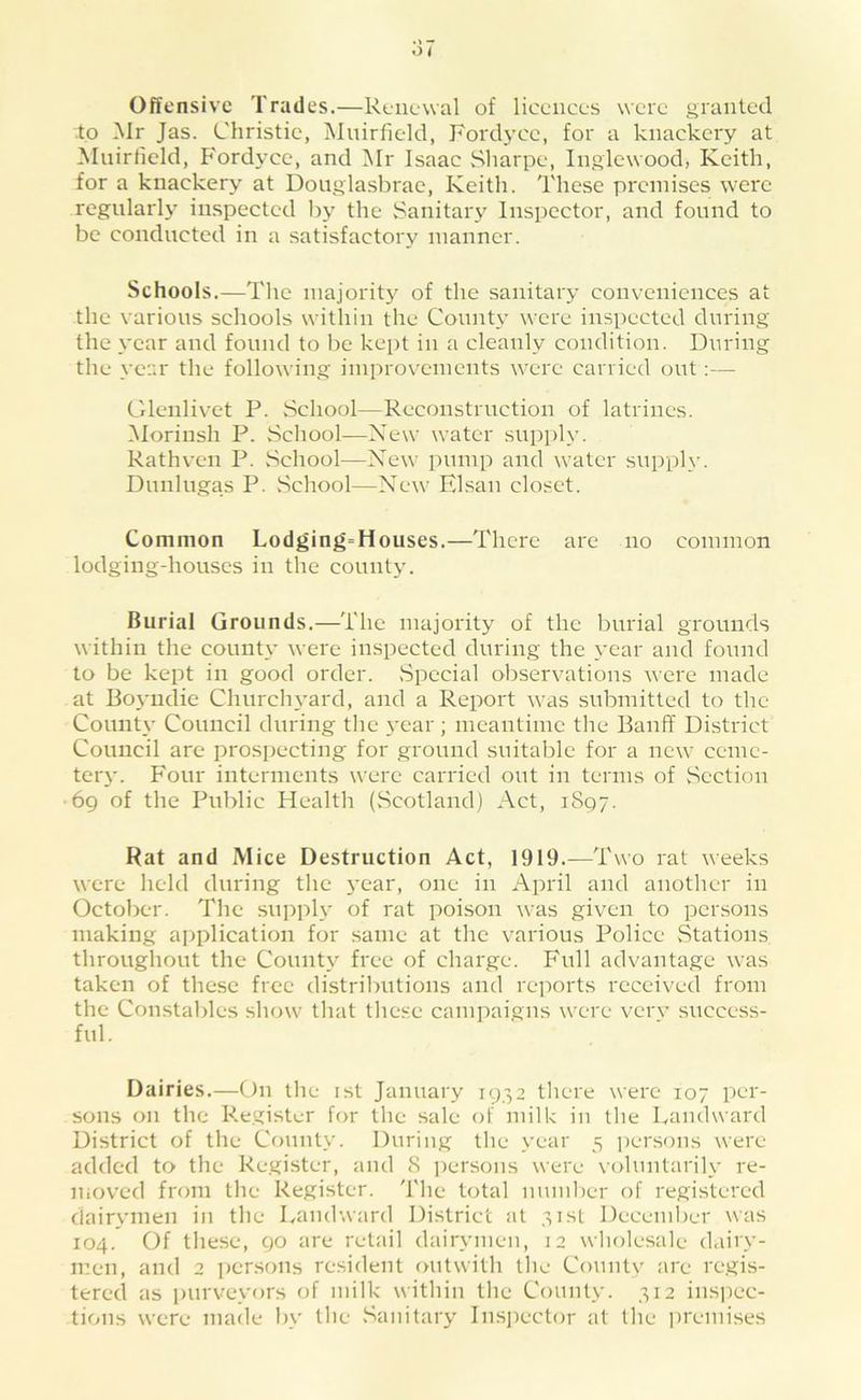 Offensive Trades.—Renewal of licences were granted •to Mr Jas. Christie, Muirfield, Ford3’ce, for a knackery at Mnirfield, Fordyce, and Mr Isaac .Sharpe, Inglewood, Keith, for a knackery at Douglasbrae, Keith. These premises were regularly inspected by the Sanitaiy Inspector, and found to be conducted in a satisfactory manner. Schools.—The majoritj^ of the sanitaiy conveniences at the various schools within the Conntv were inspected during the \’ear and found to be kept in a cleanly condition. During the vear the following improvements were carried out:— Glenlivet P. School—Reconstruction of latrines. INIorinsh P. School—New water supply. Rathven P. School—New pump and water supplv. Dunlugas P. School—New Flsan closet. Common Lodging=Houses.—There are no common lodging-houses in the county. Burial Grounds.—The majority of the burial grounds within the couutv’ were inspected during the \'car and found to be kept in good order. .Special observations were made at Bo\'uclie Churclu'ard, and a Report was submitted to the Countv Council during the 3'ear ; meantime the Banff District Council are prospecting for ground suitable for a new ceme- teiy. Four interments were carried out in terms of Section 69 of the Public Health (.Scotland) Act, 1897. Rat and Mice Destruction Act, 1919.—Two rat weeks were held during the 3'ear, one in April and another in October. Tlie sniiph* of rat poison was given to pcr.sons making application for same at the various Police .Stations throughout the Count3'^ free of charge. Full advantage was taken of these free distributions and reports received from the Constables show that these campaigns were verv success- ful. Dairies.—On the ist January 1932 there were 107 per- sons on the Register for the sale of milk in the Landward District of the County. During the 3'ear 5 persons were added to the Register, and 8 persons were voluntarih- re- moved from the Register. The total numl)er of registered clair3'men in the Landward District at 31st Deceml)er was 104. Of these, 90 are retail dairvmen, 12 wholesale dairv- m.en, and 2 persons resident outwith the County are re.gis- tered as purveyors of milk within the County. 312 inspec- tions were made bv the .Sanitar3' Insjiector at the ])remises