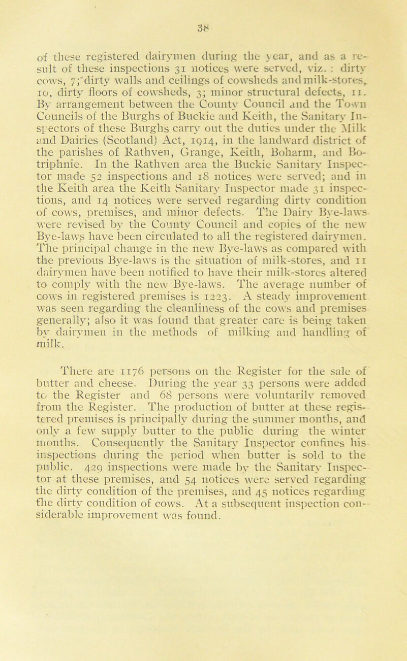 of these registered dairymen during the \ear, and as a re- sult of these inspections 31 notices were served, viz. : dirty cows, 7;'dirty walls and ceilings of cowsheds and milk-stores, 10, dirty floors of cowsheds, 3; minor structural defects, ii. By arrangement between the County Council and the To%\'n Councils of the Burghs of Buckie and Keith, the Sanitary In- spectors of these Burghs carry out the duties under the Milk and Dairies (Scotland) Act, 1Q14, in the landward district of the parishes of Rathven, Grange, Keith, Boharm, and Bo- triphnic. In the Rathven area the Buckie Sanitar\' Inspec- tor made 52 inspections and 18 notices were served; and in the Keith area the Keith Sanitar}' Inspector made 31 inspec- tions, and 14 notices were served regarding dirty condition of cows, iiremises, and minor defects. The Dairy Bye-laws were revised by the Conntj^ Council and copies of the new Bye-laws have been eirculated to all the registered dair3’inen. The principal change in the new Bv'C-laws as compared with the previous B\e-laws is the situation of milk-stores, and ii daiiymen have been notified to have their milk-stores altered to comply with the new B3’C-laws. The average number of cows in registered premises is 1223. A stead3' improvement was seen regarding the cleanliness of the cows and premises generall34 also it was found that greater care is being taken bv dairvmen in the methods of milking and handling of milk. There are 1176 jiersons on the Register for the sale of butter and cheese. During the vear 33 persons were added to the Register and 68 persons were voluntarilv removed from the Register. The ]n'oduction of butter at these regis- tered premises is principalh^ during the summer months, and only a few supph^ butter to the public during the winter months. Consequenth* the vSanitaiy Inspector confines his inspections during the period when butter is sold to the public. 429 ins]iections were made bv the Sanitary Inspec- tor at these premises, and 54 notices were served regarding the dirt3’ eondition of the premises, and 45 notices regarding file dirt3’ condition of cows. At a subsequent inspection con- siderable improvement was found.