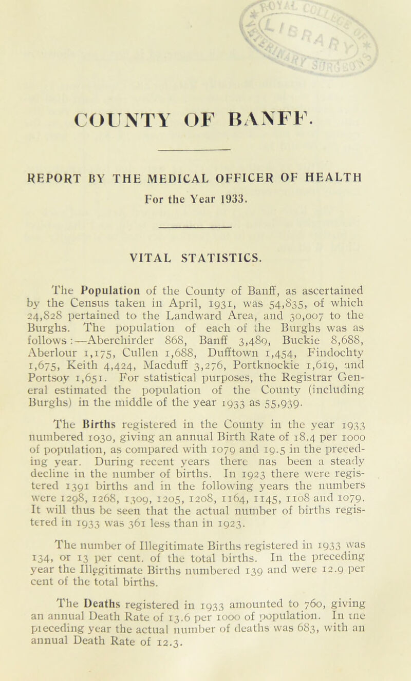 COUNTY OF BANFF. REPORT BY THE MEDICAL OFFICER OF HEALTH For the Year 1933. VITAL STATISTICS. The Population of the County of Banff, as ascertained by the Census taken in April, 1931, was 54,835, of which 24,828 pertained to the Landward iVrea, and 30,007 to the Burghs. The population of each of the Burghs was as follows:—Aberchirder 868, Banff 3,489, Buckie 8,688, Aberlour 1,175, Cullen 1,688, Dufftown 1,454, Findochtj' 1,675, Keith 4,424, Macduff 3,276, Portknockie 1,619, and Portsoy 1,651. For statistical purposes, the Registrar Gen- eral estimated the population of the County (including Burghs) in the middle of the year 1933 as 55,939. The Births registered in the County in the year 1933 numbered 1030, giving an annual Birth Rate of 18.4 per 1000 of population, as compared with 1079 and 19.5 in the preced- ing year. During recent years there nas been a steady decline in the number of births. In 1923 there were regis- tered 1391 births and in the following years the numbers were 1298,1268, 1309, 1205, 1208, 1164, 1145, 1108 and 1079. It will thus be seen that the actual number of births regis- tered in 1933 was 361 less than in 1923. The number of Illegitimate Births registered in 1933 was 134, or 13 per cent, of the total births. In the preceding year the Illegitimate Births numbered 139 and were 12.9 per cent of the total births. The Deaths registered in 1933 amounted to 760, giving an annual Death Rate of 13.6 per 1000 of population. In me pieceding year the actual number of deaths was 683, with an annual Death Rate of 12.3.