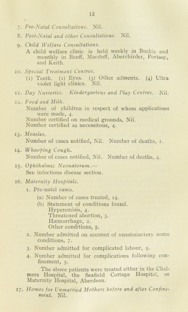 7- Pre-Natal Cousultations. Nil. 8. Post-Natal and other Consultations. Nil. g. Child Welfare Consultations. A child welfare clinic is held weekl}' in Buckie and monthly in Banff, ^ilacdiiff, Aberchirder, Portsoy, and Keith. 10. Special Treatment Centres. (i) Teeth. (2) Eyes. (3) Other ailments. (4) Ultra violet light clinics. Nil. 11. Day Nurseries. Kindergartens and Play Centres. Nil. 12. Food and Milk. Number of children in respect of whom applications were made, 4. Number certified on medical grounds, Nil. Number certified as necessitous, 4. 13. Measles. Number of cases notified, Nil. Number of deaths, i. 14. Whooping Cough. Number of cases notified. Nil. Number of deaths, 4. 15. Ophthalmic Neonatorum.— See infectious disease section. 16. Maternity Hospitals. 1. Pre-natal cases. (a) Number of cases treated, 14. (bj Statement of conditions found. Hyperemisis, 4. Threatened abortion, 3. Haemorrhage, 2. Other conditions, 5. 2. Number admitted on account of unsatislactory nome conditions, 7. 3. Number admitted for complicated labour, 9. 4. Number admitted for complications following con- finement, 5. The above patients were treated either in the Chal- mers Hospital, the Seafield Cottage Hospital, or Maternity Hospital, Aberdeen. 17. Homes for Unmarried Mothers before and after Confine- ment. Nil.