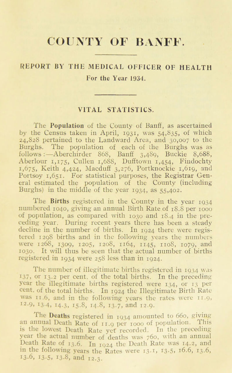 COUNTY OF BANFF. REPORT BY THE MEDICAL OFFICER OF HEALTH For the Year 1934. VITAL STATISTICS. The Population of the County of Banff, as ascertained by the Census taken in April, 1931, was 54,835, of which 24,82s pertained to the Landward Area, and 30,007 to the Burghs. The population of each of the Burghs was as follows:—Aberchirder 868, Banff 3,489, Buckie 8,688, Aberlour 1,175, Cullen 1,688, Dufftown 1,454, Findochty 1,675, Keith 4,424, Macduff 3,276, Portkuockie 1,619, and Portsoy 1,651. For statistical purposes, the Registrar Gen- eral estimated the population of the County (including Burghs) in the middle of the year 1934, as 55,402. The Births registered in the County in the year 1934 numbered 1040, giving an annual Birth Rate of 18.8 per 1000 of population, as compared with 1030 and 18.4 in the pre- ceding year. During recent years there has been a steady decline in the number of births. In 1924 there were regis- tered 1298 births and in the following j^ears the numbers were 1268, 1309, 1205, 1208, 1164, 1145, 1108, 1079, and 1030. It will thus be seen that the actual number of births registered in 1934 were 258 less than in 1924. The number of illegitimate births registered in 1934 was 137, or 13.2 per cent, of the total births. In the preceding year the illegitimate births registered were 134, or 13 per cent, of the total births. In 1924 the Illegitimate Birth Rate was 11.6, and in the following years the rates were 11.9, 12- 9> T3-4, 14-3, 15-8, 14.8, 13.7, and 12.9. Ihe Deaths registered in 1934 amounted to 660, giving an annual Death Rate of 11.9 per 1000 of population. 1 his is the lowest Death Rate yet recorded. In the preceding year the actual number of deaths was 760. with an annual Death Rate of 13.6. In 1924 the Death Rate w'as 14.2, and in the following years the Rates were 13.1, i3-5> 16.6, 13.6,