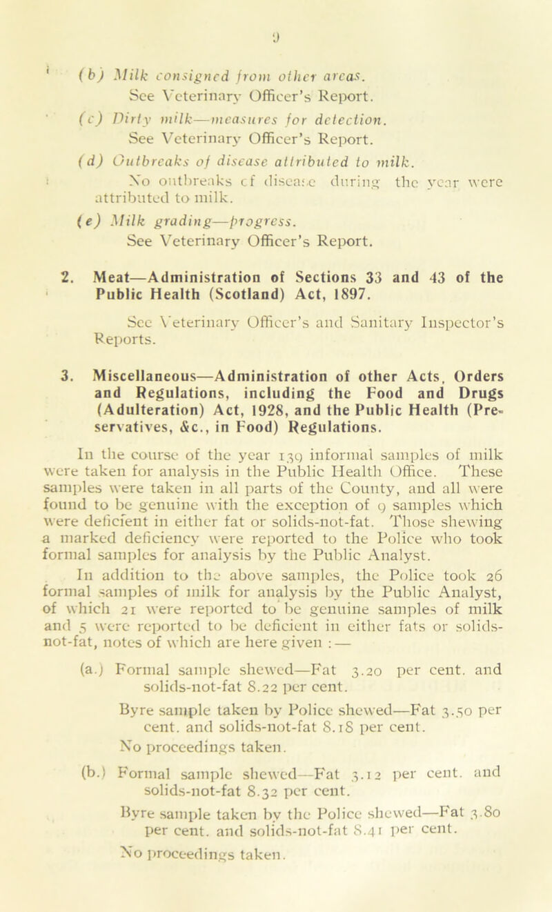 y (b) Milk consigned from oilier areas. See Veterinary Officer’s Report. (c) Dirty milk—measures for detection. See Veterinary Officer’s Report. (d) Outbreaks of disease attributed to milk. Xo outbreaks cf disease during the year were attributed to milk. (e) Milk grading—progress. See Veterinary Officer’s Report. 2. Meat—Administration of Sections 33 and 43 of the Public Health (Scotland) Act, 1897. Sec Veterinary Officer’s and Sanitary Inspector’s Reports. 3. Miscellaneous—Administration of other Acts. Orders and Regulations, including the Food and Drugs (Adulteration) Act, 1928, and the Public Health (Pre- servatives, <Xc., in Food) Regulations. In the course of the year 139 informal samples of milk were taken for analysis in the Public Health Office. These samples were taken in all parts of the County, and all were found to be genuine with the exception of 9 samples which were deficient in either fat or solids-not-fat. Those shewing a marked deficiency were reported to the Police who took formal samples for analysis by the Public Analyst. In addition to the above samples, the Police took 26 formal samples of milk for analysis by the Public Analyst, of which 21 were reported to be genuine samples of milk and 5 were reported to be deficient in either fats or solids- not-fat, notes of which are here given : — (a.) Formal sample shewed—Fat 3.20 per cent, and solids-not-fat S.22 per cent. Byre sample taken by Police shewed—Fat 3.50 per cent, and solids-not-fat 8.18 per cent. No proceedings taken. (b.) Formal sample shewed—Fat 3.12 per cent, and solids-not-fat 8.32 per cent. Bvre sample taken by the Police shewed—hat 3.80 per cent, and solids-not-fat 8.41 per cent. No proceedings taken.