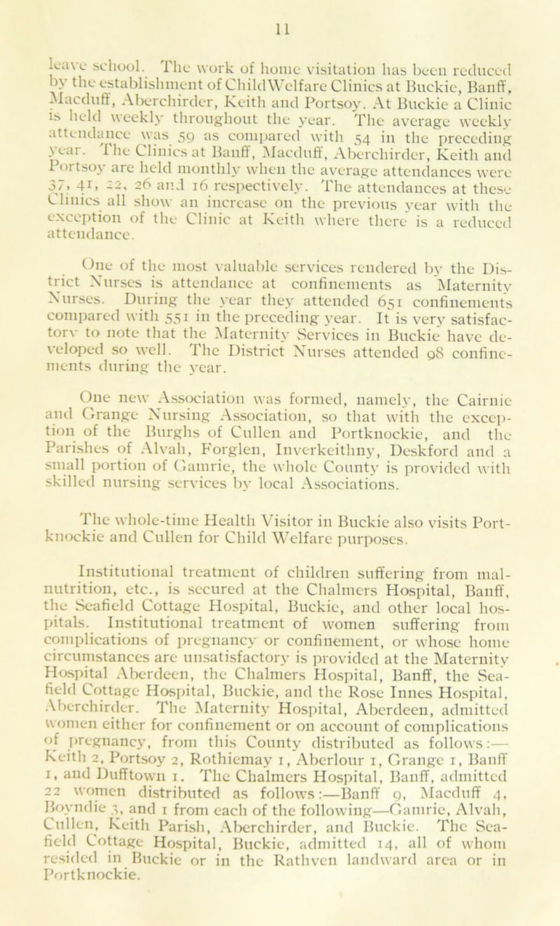 leave* school. The work of home visitation has been reduced by the establishment of ChildWelfare Clinics at Buckie, Banff, Macduff, Aberchirder, Keith and Portsoy. At Buckie a Clinic is held weekly throughout the year. The average weekly attendance was 59 as compared with 54 in the preceding \ cm . The Clinics at Banff, Macduff, Aberchirder, Keith and Portsoy are held monthly when the average attendances were 37. 4D 32. 26 and 16 respectively. The attendances at these Clinics all show an increase on the previous year with the exception of the Clinic at Keith where there is a reduced attendance. One of the most valuable services rendered by the Dis- trict Nurses is attendance at confinements as Maternity Nurses. During the year they attended 651 confinements compared with 551 in the preceding year. It is very satisfac- tory to note that the Maternity Services in Buckie have de- veloped so well. The District Nurses attended 98 confine- ments during the year. One new Association was formed, namely, the Cairnic and (.range Nursing Association, so that with the excep- tion of the Burghs of Cullen and Portknockie, and the Parishes of Alvah, Forglen, Inverkeithny, Deskford and a small portion of Gamrie, the whole County is provided with skilled nursing services by local Associations. I he whole-time Health Visitor in Buckie also visits Port- knockie and Cullen for Child Welfare purposes. Institutional treatment of children suffering from mal- nutrition, etc., is secured at the Chalmers Hospital, Banff, the Seafield Cottage Hospital, Buckie, and other local hos- pitals. Institutional treatment of women suffering from complications of pregnancy or confinement, or whose home circumstances are unsatisfactory is provided at the Maternity Hospital Aberdeen, the Chalmers Hospital, Banff, the Sea- field Cottage Hospital, Buckie, and the Rose Innes Hospital, Aberchirder. The Maternity Hospital, Aberdeen, admitted women either for confinement or on account of complications of pregnancy, from this County distributed as follows:— Keith 2, Portsoy 2, Rothiemay 1, Aberlour 1, Grange 1, Banff 1, and Dufftown 1. The Chalmers Hospital, Banff, admitted 22 women distributed as follows:—Banff 9, Macduff 4, Boyndie 4, and 1 from each of the following—Gamrie, Alvah, Cullen, Keith Parish, Aberchirder, and Buckie. The Sea- field Cottage Hospital, Buckie, admitted 14, all of whom resided in Buckie or in the Rathven landward area or in Portknockie.