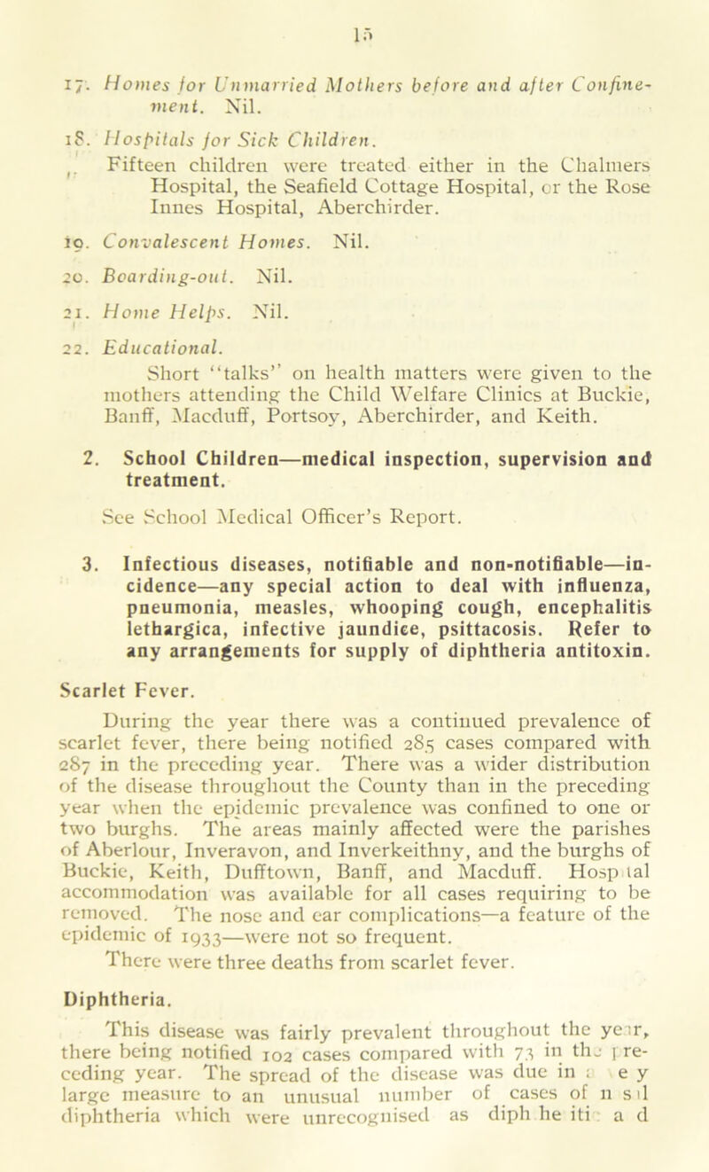 ij. Homes for Unmarried Mothers before and after Confine- ment. Nil. iS. Hospitals for Sick Children. Fifteen children were treated either in the Chalmers Hospital, the Seafield Cottage Hospital, or the Rose Innes Hospital, Aberchirder. io. Convalescent Homes. Nil. go. Boarding-out. Nil. 21. Home Helps. Nil. 22. Educational. Short “talks’’ on health matters were given to the mothers attending the Child Welfare Clinics at Buckie, Banff, Macduff, Portsoy, Aberchirder, and Keith. 2. School Children—medical inspection, supervision and treatment. See School Medical Officer’s Report. 3. Infectious diseases, notifiable and non-notifiable—in- cidence—any special action to deal with influenza, pneumonia, measles, whooping cough, encephalitis lethargica, infective jaundice, psittacosis. Refer to any arrangements for supply of diphtheria antitoxin. Scarlet Fever. During the year there was a continued prevalence of scarlet fever, there being notified 285 cases compared with 287 in the preceding year. There was a wider distribution of the disease throughout the County than in the preceding year when the epidemic prevalence was confined to one or two burghs. The areas mainly affected were the parishes of Aberlour, Inveravon, and Inverkeithny, and the burghs of Buckie, Keith, Dufftown, Banff, and Macduff. Hosp lal accommodation was available for all cases requiring to be removed. The nose and ear complications—a feature of the epidemic of 1933—were not so frequent. There were three deaths from scarlet fever. Diphtheria. This disease was fairly prevalent throughout the year, there being notified 102 cases compared with 73 in the 1 re- ceding year. The spread of the disease was due in ; e y large measure to an unusual number of cases of 11 sd diphtheria which were unrecognised as diph he iti ad