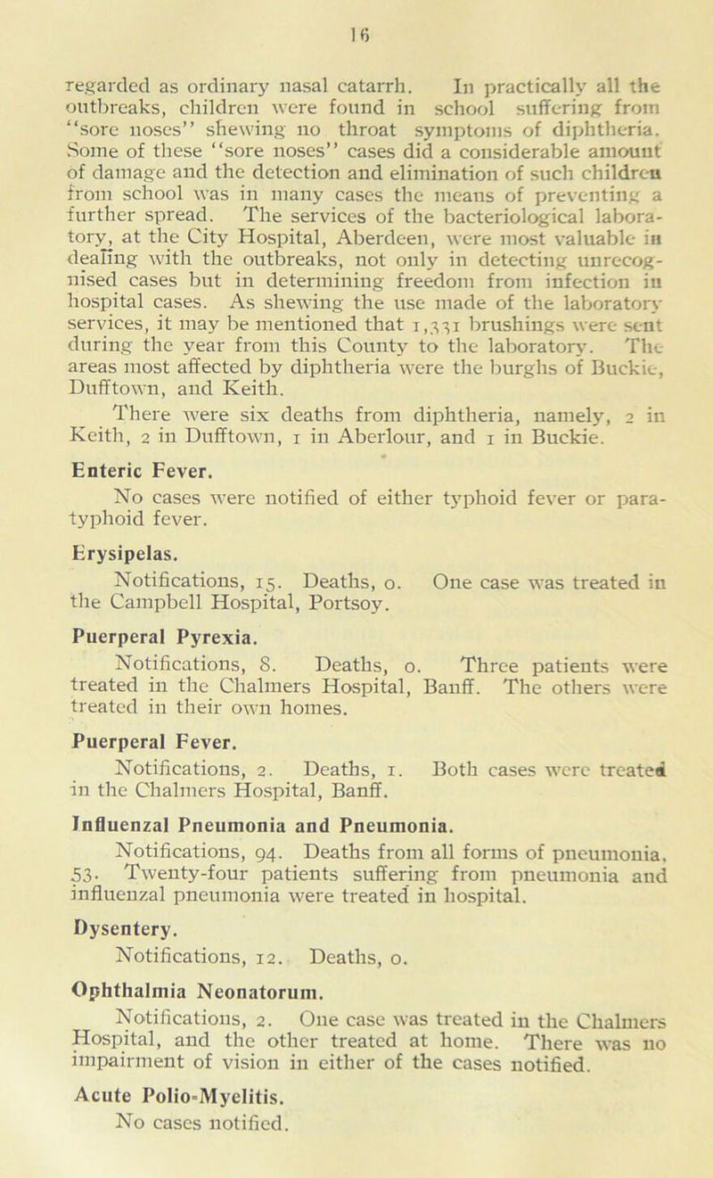 regarded as ordinary nasal catarrh. In practically all the outbreaks, children were found in school suffering from “sore noses’’ shewing no throat symptoms of diphtheria. Some of these “sore noses’’ cases did a considerable amount of damage and the detection and elimination of such children from school was in many cases the means of preventing a further spread. The services of the bacteriological labora- tory, at the City Hospital, Aberdeen, were most valuable in dealing with the outbreaks, not only in detecting unrecog- nised cases but in determining freedom from infection in hospital cases. As shewing the use made of the laboratory services, it may be mentioned that 1,331 brushings were sent during the year from this County to the laboratory. The areas most affected by diphtheria were the burghs of Buckie, Dufftown, and Keith. There were six deaths from diphtheria, namely, 2 in Keith, 2 in Dufftown, 1 in Aberlour, and 1 in Buckie. Enteric Fever. No cases were notified of either typhoid fever or para- typhoid fever. Erysipelas. Notifications, 15. Deaths, o. One case was treated in the Campbell Hospital, Portsoy. Puerperal Pyrexia. Notifications, 8. Deaths, o. Three patients were treated in the Chalmers Hospital, Banff. The others were treated in their own homes. Puerperal Fever. Notifications, 2. Deaths, 1. Both cases were treated in the Chalmers Hospital, Banff. Influenzal Pneumonia and Pneumonia. Notifications, 94. Deaths from all forms of pneumonia, 53- Twenty-four patients suffering from pneumonia and influenzal pneumonia were treated in hospital. Dysentery. Notifications, 12. Deaths, o. Ophthalmia Neonatorum. Notifications, 2. One case was treated in the Chalmers Hospital, and the other treated at home. There was no impairment of vision in either of the cases notified. Acute PoIio=MyeIitis. No cases notified.