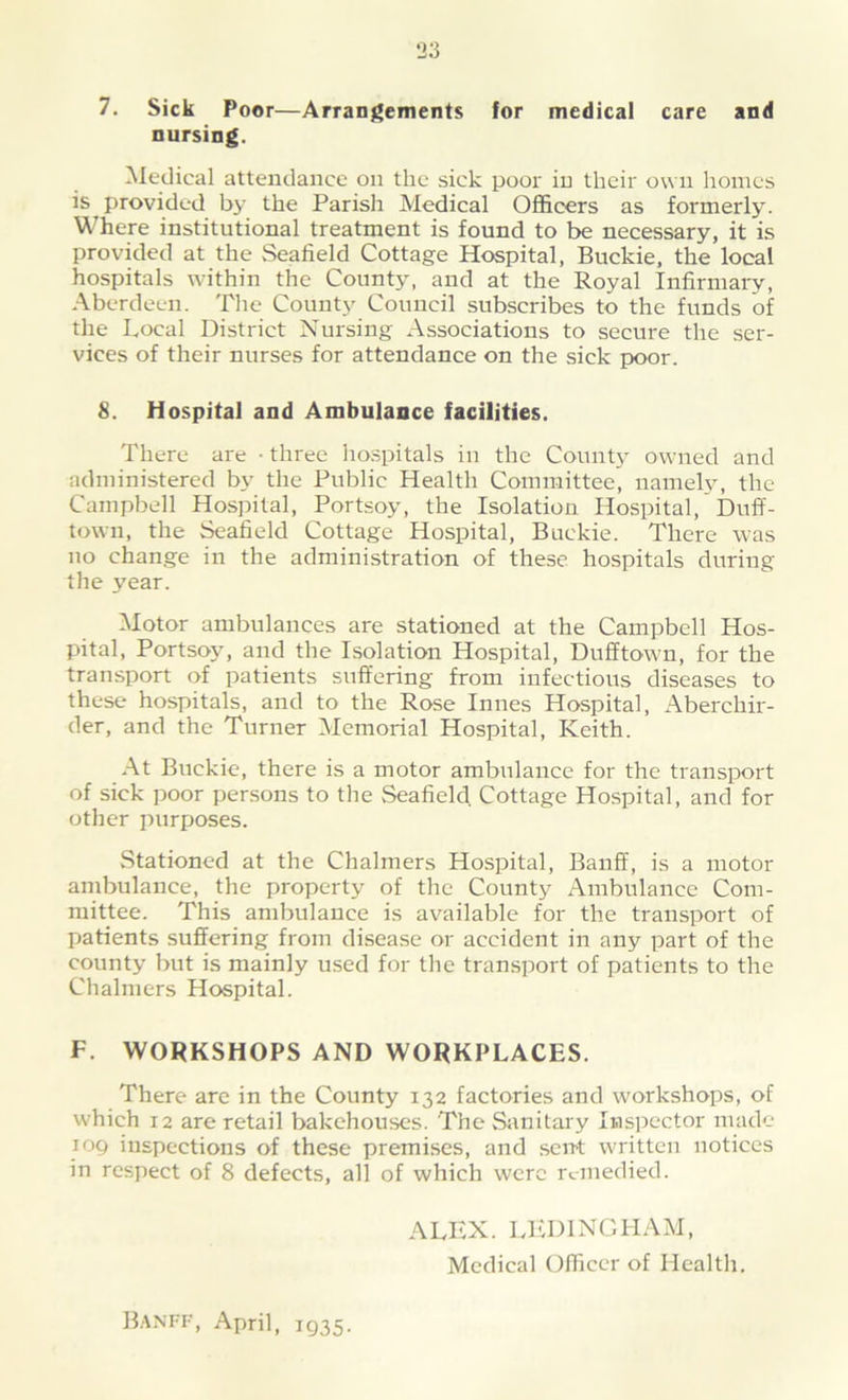 7. Sick Poor—Arrangements for medical care and nursing. Medical attendance on the sick poor in their own homes is provided by the Parish Medical Officers as formerly. Where institutional treatment is found to be necessary, it is provided at the Seafield Cottage Hospital, Buckie, the local hospitals within the County, and at the Royal Infirmary, Aberdeen. The County Council subscribes to the funds of the Local District Nursing Associations to secure the ser- vices of their nurses for attendance on the sick poor. 8. Hospital and Ambulance facilities. There are • three hospitals in the County owned and administered by the Public Health Committee, namely, the Campbell Hospital, Portsoy, the Isolation Hospital, Duff- town, the Seafield Cottage Hospital, Buckie. There was no change in the administration of these hospitals during the year. Motor ambulances are stationed at the Campbell Hos- pital, Portsoy, and the Isolation Hospital, Dufftown, for the transport of patients suffering from infectious diseases to these hospitals, and to the Rose Innes Hospital, Aberchir- der, and the Turner Memorial Hospital, Keith. At Buckie, there is a motor ambulance for the transport of sick poor persons to the Seafield Cottage Hospital, and for other purposes. Stationed at the Chalmers Hospital, Banff, is a motor ambulance, the property of the County Ambulance Com- mittee. This ambulance is available for the transport of patients suffering from disease or accident in any part of the county but is mainly used for the transport of patients to the Chalmers Hospital. F. WORKSHOPS AND WORKPLACES. There are in the County 132 factories and workshops, of which 12 are retail bakehouses. The Sanitary Inspector made 109 inspections of these premises, and sent written notices in respect of 8 defects, all of which were remedied. ALEX. LED INCH AM, Medical Officer of Health. Banff, April, 1935.