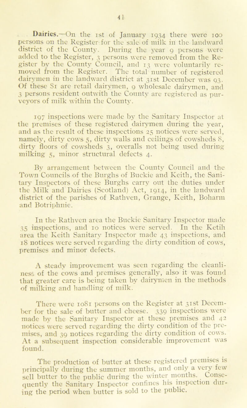 Dairies.—On the ist of January 1934 there were 100 persons on the Register for the sale, of milk in the landward district of the County. During the year 9 persons were added to the Register, 3 persons were removed from the Re- gister by the County Council, and 13 were voluntarily re- moved from the Register. The total number of registered dairymen in the landward district at 31st December was 93. Of these Si are retail dairymen, 9 wholesale dairymen, and 3 persons resident outwith the County are registered as pur- veyors of milk within the County. 197 inspections were made by the Sanitary Inspector at the premises of these registered dairymen during the year, and as the result of these inspections 25 notices were served, namely, dirty cows 5, dirty walls and ceilings of cowsheds 8, dirty floors of cowsheds 3, overalls not being used during milking 5, minor structural defects 4. By arrangement between the County Council and the Town Councils of the Burghs of Buckie and Keith, the Sani- tary Inspectors of these Burghs carry out the duties under the Milk and Dairies (Scotland) Act, 1914, in the landward district of the parishes of Rathven, Grange, Keith, Boharm and Botriphnie. In the Rathven area the Buckie Sanitary Inspector made 35 inspections, and 10 notices were served. In the Ketih area the Keith Sanitary Inspector made 43 inspections, and 18 notices were served regarding the dirty condition of cows, premises and minor defects. A steady improvement was seen regarding the cleanli- ness of the cows and premises generally, also it was found that greater care is being taken by dairymen in the methods of milking and handling of milk. There were 1081 persons on the Register at 31st Decem- ber for the sale of butter and cheese. 339 inspections were made by the Sanitary Inspector at these premises and 42 notices were served regarding the dirty condition of the pre- mises, and 39 notices regarding the elirty condition of cows. At a subsequent inspection considerable improvement was found. The production of butter at these registered premises is principally during the summer months, and only a very few sell butter to the public during the winter months. Conse- quently the Sanitary Inspector confines his inspection dur- ing the period when butter is sold to the public.