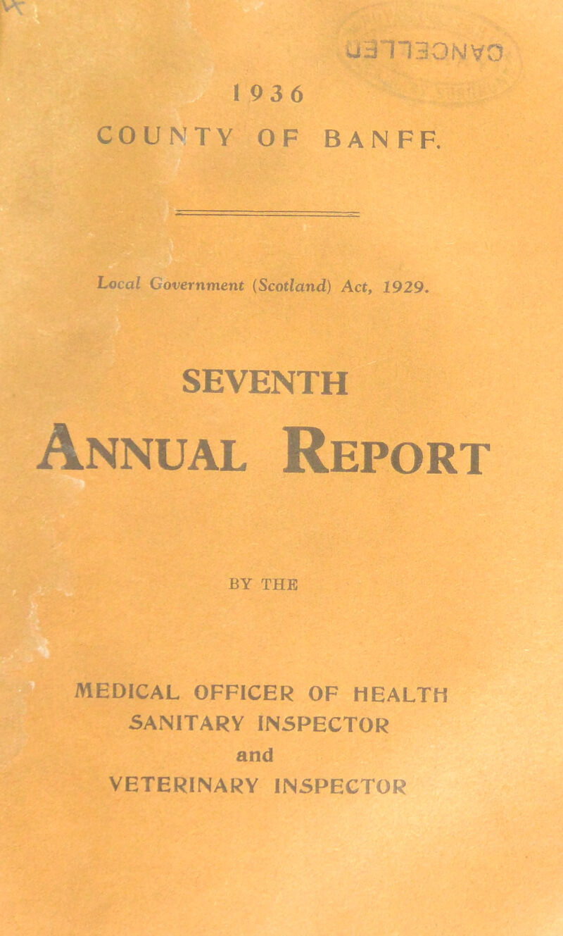 uail30NV0 193 6 COUNTY OF BANFF. Local Government (Scotland) Act, 1929. SEVENTH Annual Report BY THE MEDICAL OFFICER OF HEALTH SANITARY INSPECTOR and VETERINARY INSPECTOR